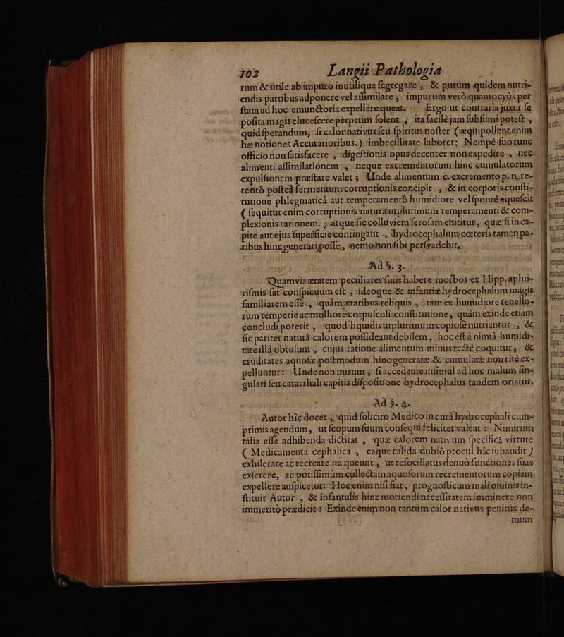 rüm &amp;cutile ab impuro inutilique fegregare , .;&amp; purum quidem nütris endis partibus adponere velaffimilare ,. impurum veró quantocyüs per ftataad hoc emiun&amp;oria expellerequeat. Ergo ut contraria juxta Íe pofita magiselucefcere perpetim folent; itafaciléjam fubfümi poteft ., quidfperandum, fi calor nativüsfeu fpiritus nofter ( zquipollentenim hz notiones Accutatioribus. ). imbecillitate laboret; INempé fuotune alimenti affimilationem ., neque excreméntorum hinc cumulatorum expulfionem praftare valet ; Lnde alimentum c.excremento p.n.re- tentó pofteá fermentumcorruptionisconcipit , &amp; in corporisconfti- tutione phlegmarticá aut temperamento humidiore velfponté aqueícit ( fequitur enim.corruptionis naturautplurimum temperamenti &amp; com- plexionis rationem. ) atquefic colluviem ferofatn enititur , qua fiinca- pite aucejus fuperficieicontingant ., hydrocephalum caeteris tamen pa- xibus hincgeneraripoffe,, ;nemononfibi perívadchit, Ad 5. 3: Quamvis etatem peculiaresuos habere: morbos ex Hipp. apho- fifmis fat; confpicuum eft .; ideoque:&amp; infantis hydrocephalum magis familiaremeffe ., quàmzetatibus:réliquis ., ; tám ex humidiore tenello* rum témperie acmolliorecorpufculi:conftitutione , quàm exinde etiam fic pariter naturà calorem poflideantdebilem , hoc eftà niniiá humidi- tateillà obtufum ,, :cujus.ratione.alimentum minus recte coquitur ;...&amp; ctuditates aquofe poftmodum hincgenerate &amp; :camulaté nonritéex- pellunt: Unde nonmirum;, .fiaccedenteintipiul ad hoc malum fine &amp;ulati feu-catarrhali capitis difpofitione hydrocephalus tandem oriatut. Ad $. 4. Autor hic docet , quid foliciro Medico incurá hydrocephali cume primis agendum, utfcopum fuum confequi feliciter valeat zo NImárum talia effe adhibenda dictitat , quz calorem nativum fpecificà virtute ( Medicamenta cephalica , eaque calida dubió procul hic fubaudit exhilerare ac recreare ita queunt , ut refocillatusdenuó functiones fuas ex(erere, ac potilfimüm:collectamaquoforum recrementorum copiam, expellere aufpicetur: -Hocienim nifi fiar. prognofticum maliominisin- ftirait Autor , &amp; infantulis hinc moriendimeceífitatem imminere non inimeritó przdicit: Exindeenigvnon tantüm calor nativus penitüs de- mum tend Bac wicsta fi tto 4f hoi: | Qd Itoqu dorirc titio Int, Q LUE Rent gud » Ih hc] uem ud