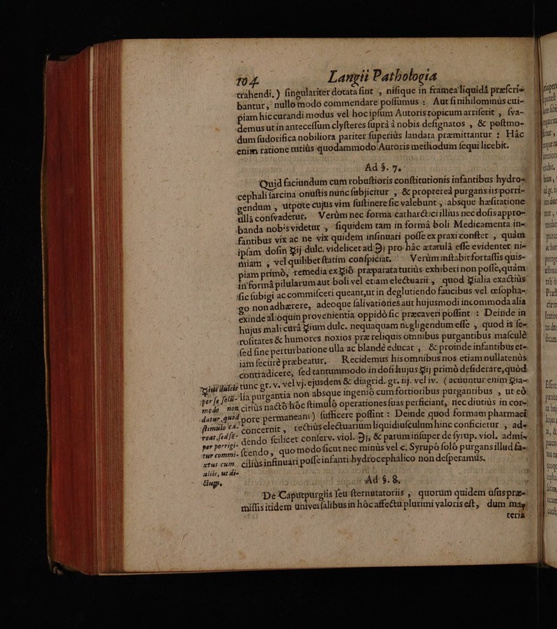 ZU NENADT L0 et r) tahendi, ) fingulariter dotata finit , nifique in framealiquidá prefcrie bantur, nullo modo commendare poffumus :. Aut finihilominüs cui- iam hic curandi.medus vel hoc ipfum Autorisropicum arriferit , Íva- demus ut inanteceffum clyfteres fuprà à nobis defignatos , & peftmo- dum fudorifica nobiliora pariter fuperiis laudata praemittantur : Hác enim ratione tutiüis quodammodo Autoris methodum fequi licebit. Quid faciutidum cam robuftioris confticationis infantibus hydro« :cephali farcina onuftis nuncfabjicitur , & proptered purgansiisporri- endum , utpote cujus vim füftinere fic valebunt , absque hafitatione üllaconfvademur. ^ Verüm nec forma catharct:ciillius nec dofisappro- banda nobisvidetur , fiquidem tam in formà boli Medicamenta in» fantibus vix ac ne viz quidem infinuari poffe ex praxiconfter. , quàm ipíam dofin Sij dulc. videlicetad 9j pro hác atatulá effe evidenter ni« miam , velquilibetftatim conípiciat, ^^ Verüm inftabitfortaffis quis- piam primó, remedia ex ió praparatatutitis exhiberi non poffe,quàm in'formá pilularumaut boli vel etiam ele&tearii , quod tialia exactiüs fic fübigi ac commifceri queant,ut in deglutiendo faucibus vel ocfopha- o nonadhazrere, adeoque falivationes aut hujusmodi incommodaalia exinde al;óquin provenienua oppidófic przcaveri poffint: Deinde in hujus mali cürá gium dulc. nequaquam ncgligendumeffe , quod is fe« rofitates & humores noxios prz reliquis omnibus purgantibus maículé fed fine perturbatione ulla ac blandéeducat ,' & proinde infantibuset- iam fecüre prebeatur, R ecidetmus hisomnibus nos etiam nullatenüs contradicere, fed tantummodo in dofihujus giJ primó defiderare,quód vigi dulcis tunc gt. V« vel vj. ejusdem & diagrid. gr. üj. vel iv. ( acnuntur enim gia- ger fe jorii- Aia purgantia non absque ingenio cum fortioribus purgantibus , ut eó mode no citius nacto datur. 4^4 ore perman ftimulo €4- o ncernit, reQius ele&uarium liquidiufculum hinc conficietur. ,. ad orrigi- EVE : : ; per porrig (tendo, quo modoficut nec minüs vel c. Syrupó foló purgansillud fa- fur commi- aos 33 Á tus cum. ciliusinfinuari poffeinfanti hydrocephalico non defíperamus. Ad $. 8, aliis, ut di- nup. ziffisitidem üniver(alibusin hócaffe&u plurimi valoriseft, dum mag terià B ur, viri I pat Ru B pug Aen B uod E opu Cem lentio tis dii | dm