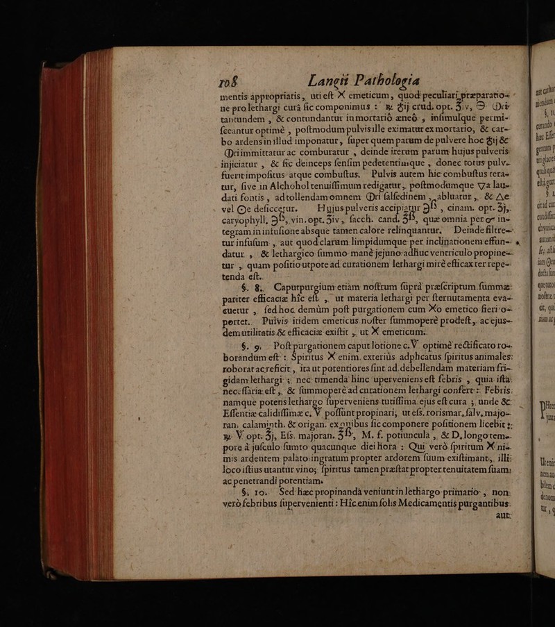r$ Langit Patholosta mentis appropriatis, utieft X emeticum, quod: peculiar; preparatio- ne pro lethargi curà ficcomponimus : & &ij crud opt. $;v, 9. Oi tantundem ,. & contundantur in mortarió zneó. , infimulque permi- Íceantur optimé , poftmodum pulvisille eximatur ex mortario, & car-- bo ardensinillud imponatur, füper quem parum de pulvere hoc $1 & (Driimmittatur ac comburatur , deinde iterum parum: hujus pulveris injiciatur , & fic deinceps fenfim pedetentimque , donec totus pulv. fueritimpofitus: atque combuftus. Pulvis autem hic combuftus teta- tur, five in Alchoholtenuiffimum redigatur ,, poftmodumque va lau-- dati fontis, adtollendamomnem (Dri falfedinem , ,abluatar ,.. & Ae vel (3e deficcerur. Hujus pulveris accipiatur 35 , cinam. opt. 5j,. caryophyll, 2 ^, vin.opt. Siv , facch. cand. 3D, quz omnia. per o^ in- tur infü(um. ,, aut quodclarum limpidumque per inclinationem effun-- tur, quam pofitioutpotead curationem lethargi miré efficax ter repe-- tenda eft.. $. &. Caputpurgium etiam noftrum füprd prefcriprum fumma: euetur , fedhoc demüm poft purgationem cum Xo emetico fieri-o-- 6. 9, . Poft pargationem caput lotione c.V. optime rectificato ro-. borandüm eft : Spiritus X enim. exterius adplicatus fpiritus animales: roboratacreficit, iraut potentiores fint ad.debellendam materiam fri-- gidam lethargi 5: nec: ttmendà hinc uperveniens eft febris , quia ifta: nec: ffaria: eft ,,. & fümmoperéad curationem lethargi confert :- Febris: namque potenslethargo fuperveniens tutiffima:ejus eft cura ;. unde & Effentiz calidiffimz e poffüntpropinari; utefs. rorismar, fàlv, majo ran. calaminth., & origan. ex ouibus fic componere pofitionem licebit ;: y V opt. 5j, Es. majoran. 26. M. f. potiuncula ,, & D,longoteme. pore à jafcalo fumto quacunque dieiliora :: Qui veró fpiritum X nis mis ardentem palàto;ingratum propter ardorem fuum exiftimant,, illi; loco iftius utantur vino; fpiritus tamen praeftat propter tenuitatem füam: ac penetrandi potentiam. $; 10... Sed lizc propinandá veniüntin lethargo primario: ,. non: vero fcbribus fupervenienti : Hicenim folis Medicamentis purgantibus. aut: pit cui niacin 6n curando. gam f [i phot qui qu eig $1 citad cur cundi cya axem fe; alli fans (Jer dud(on Quetuto nolite t, qu aac Venir Demau ble dno Ur, :
