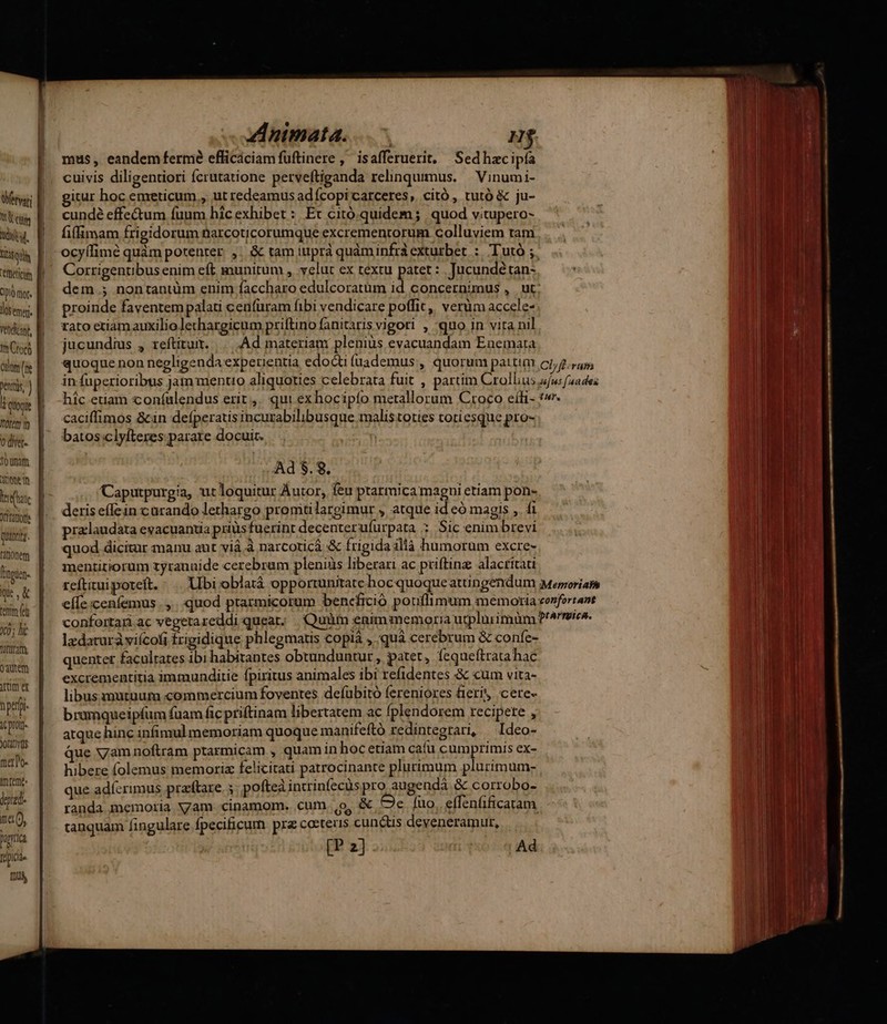 Wetvari V tty du. Cfüeticim CIO qr. los emer. Vehdicant, Im Croco cuum (ie t quoi Itoten m 0 diet. onam khac Ort tato Quanti. Fitionem qe, & temm fe 0; lic i£ EY )quem Mm et nptrpi. ic prot JoLdtQOS tero. Im feme. yield. ma, punica fpica [0S - nimata. 7. H$ mus, eandem fermé efficáciamfuftinere ,' isafferuerit. Sedhacipía cuivis diligentiori fcrutatione perveftiganda relinquimus. — Vinumi- itur hoc emeticum., ut redeamus adícopi carceres. citó , tutó & ju- cundé effe&um fuum hic exhibet :. Ex citó.quidem ; quod vitupero- fillimam frigidorum narcoticorumque excremenrorum colluviem tam, . . Wu ocyífimé quàm potenter. ,. & tam iuprà quàminfrà exturbet :. Tutó ; TERR Corrigentibus enim eft munitum , yelut ex textu patet : Jucundétan- Nn c dem.; nontantüm enim faccharo edulcoratüm id. concernimus , . ut | proinde faventempalati cenfüram fibi vendicare poffit, verüm accele- rato etiam auxilio lethargicum priftino fanitaris vigori , quo in vita nil jucundius , reftitu. |... . Ad materiam pleniüs evacuandam Enemata quoque non negligenda experientia edocti (uademus , quorum pattim Clfl-rum in fuperioribus jam mentio aliquoties celebrata fuit , partim Crollius ufu: fades híc etiam coníalendus erit. qui exhocipío metallorum Croco eíi- t». caciffimos &in defperatis incurabilibusque malis toties totiesque pro- batos clyfteres parare docuit. ' Ad $.8. Caputpurgia, ut loquitur Áutor, feu ptarmica magni etiam pon- deris effein carando lethargo promitilargimur , atque id có magis , fi praclaudata evacuantia prius fuerint decenterufürpata ; Sic enim brevi quod dicitur manu aut vià à narcoticá & frigida illà humorum excre- mentitiorum tyranuide cerebram pleniüs liberari ac priftinz alacritati reftizui poteft. Ubi oblatá opportunitate boc quoque attingendum Meporiam effe cenfemus .,.. quod ptarmicorum bencfició pouffimum memoria eonfertant confortari ac vegetareddiquear; Quim enim memoria utplürimnüm P'^rreres. lzdaturà viícofi frigidique phlegmatis copià , quà cerebrum & confe- quenter facultates ibi habitantes obtunduntur, patet, fequeftratahac excrementitia immunditie fpiritus animales ibi refidentes & cum vita- libus mutuum commercium foventes defubitó fereniores fieri cere- bramqueipfum fuam fic priftinam libertatem ac fplendorem recipete , atque hinc infimulmemoriam quoque manifeftó redintegtari, i Ideo- que yVyam noftram ptarmicam , quamin hocetiam cafu cumprimis ex- hibere folemus memoria felicitati patrocinante plurimum plurimum- que adícrimus przftare. 5 pofteà intrinfecüs pro augendá & corrobo- randa memoria Nam cinamom. cum. o, & zI fuo. effenfificaam. tanquam fingulare Ípecificum prz ceteris cunctis deveneramur,