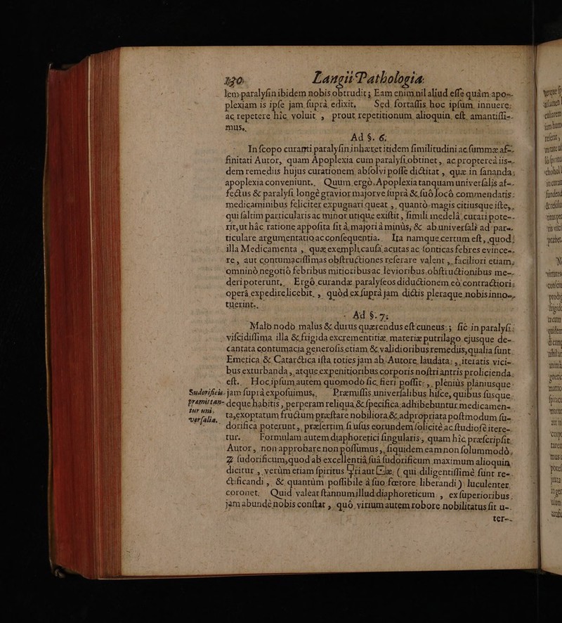 2 *! ? e. lem paralyfin ibidem nobis obtrudit ; Eam enimnil aliud effe quàm.apo-- plexiam is ipfe jam fuprà edixit, Sed fortaffis hoc ipfum. innuere; ac repetere hic voluit , prout repetitionum. alioquin, eft amantiffi- mus., Ad S. 6; In fcopo curanti paralyfininhatet itidem fimilitudini acf(ummz af-. finitati Autor, quam Apoplexia cum paralyftobtnet ,. ac proptereà iis-. dem remediis hujus curationem abíolvi poffe di&itat , qua in fananda; B apoplexiaconyeniunt., Quum.ergoó.Apoplexia tanquam univer(lis af-. UH fectus & paralyfi longé gravior majorve fupra & (nó locó commendatis: medicaminibus feliciter expugnari queat ,, quantó-magis citiusque ifte, , qui faltim particularis ac minor utique exiftit , fimili inedelá' cura: pote-- rit,ut hàc ratione appofita fit à; majori à minüs; &. abuniver(ali ad páre- jt ticulare argumentauoacconíequentia. Ira namque certum eft, quod: M illa Medicamenta ,. que exemplicaufa acutas ac (onticas febres evince-. l re, aut contumaciflimas obftructiones referare valent ,. faciliori etiam; omninó negotio febribus miticzibusac levioribus.obftiuctionibus me-. deripoterunt, | Ergó curande paralyfeos diductionem eó contractiori: operá expedirelicebit. , quód ex fuprá jam dictis pleraque nobisinno-. tuerint., - Ad $. 75 Malo nodo malüs & durus querendus eftcuneus:;. fic in paraly(; viícidiffima illa & frigida excrementitiz, materiz putrilago ejusque de- cantata contumacia generofis etiam & validioribus remedus,qualia funt Emetica & Catar&tuca ifta toties jam ab. Autore, laudata; , iteiatis vici- bus exturbanda,, atque ex penitioribus corporis noftri antris prolicienda. eft... Hocipfumautem quomodo fic, fieri poffit: ,. pléniüs plánusque Sudorificis-jam fupráexpofuimus, ^ Premiffis univerfalibus hiíce, quibus fusque. pramiten- deque habitis , perperam reliqua & fpecifica adhibebuntur medicamen- vurfalia ta;exoptatum fructum pracftare nobiliora & adpropriata poftmodum (u- »*. . dorifica poterunt ,, prxíertim fiufus eorundem folicité ac ftudiof? itere- tur. Formulam autem diaphoretici fin gularis; quam hic. prafcri pt Autor, nonapprobare non poffumus ,, fiquidem eamnon folummodó, Z ludorificum,quodab excellentiá fuá udorificum maximum alioquin dicitur , verüm etiam fpiritus D riaut de. (.qui.diligentiffime fünt re- ctificandi ,; & quantüm poffibile àfuo fotore liberandi ): luculenter | coronet; Quid valeat ftannumillud diaphoreticum. ,. ex fuperioribus: n jam abundé nobis conflat , quó virium autem robore nobilitatus fit u-. ter-. — € culiarem jam hm rerit mitate uU lo p ju jn curan fundend &reli ise Tis vlc ya N *virtütes concu prodi ligi ta cUm quidtm dictt EN AE gnetc mattic fpitic ott wn COIN taret mus por jutta Inge n af
