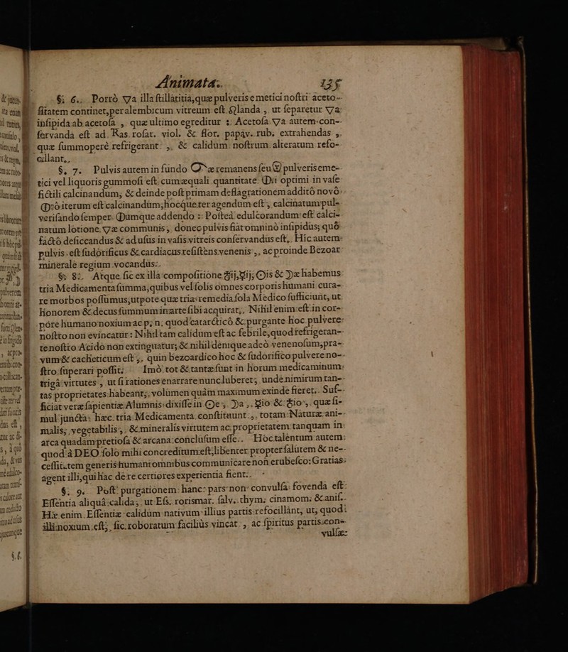 j & t i2 etum B ; Uto M »' vari Znimnata. 273 6; 6... Porró v7a illa ftillatitia,que pulveris e metici noftri aceto- fitatem continet,peralembicum vitreum: eft $ilanda ,. ut feparetur vV7a ipfipida ab acetoía , qua ultimo egreditur : Acetoía.N7a autem:con-- fervanda eft ad. Ras. rofat. viol, && flor. papav. rub. extrahendas ,. quz fummoperé refrigerant: ,. & calidum. noftrum alteratum refo- cillant,, $, 7. Pulvisautemin fundo Q^z remanens feu pulveriseme- tici vel liquoris gummofi eft cumzequali quantitate. (Xi opümi in vaíe fi&ili calcinandum; & deinde poft primam deflagrationem additó novo (D:oiterum eft calcinandàm;hocQue.rer agendum eft , calcinatumpul- verifandofemper- (Dumque addendo :: Poftea edulcorandum: eft calci- natum lotione. yz communis , donecpulvisfiatomninó infipidus; quó fa&ó deficcandus & ad ufus in vafis vitreis confervandus eft,. Hic autem pulvis: eft fudórificus & cardiacusrefiftens venenis ,, ac proinde Dezoar minerale regium vocandus.. $8; Atque ficex illà compofitione ij, ij; Cis & 5) habemus tria Medicamenta fümma;quibus vel folis omnes corporishumani cura- re morbos poffümus;utpote quz tria:remedia fola Medico fufficiunt, ut Honorem &.decusfummuminarte fibi acquirat;, Nihil enim:eft in cor- póre humanonoxiumac p; n. quodcatar&ticó & purgante hoc pulvere: noftto non evincatür : Nihil tam calidum eft ac febrile,quod refrigeran- tenóftto Acido non extinguatur; & nihil denique adeó venenofum;pra- vümr& caclieticum eft ;, quin bezoardico hoc & fadorifico pulvere no-- ftro füperari poffit Imó tot &tantzíunt in horum medicaminum: trigà virtutes , üt fi rationes enarrarenuncluberet; unde nimirum tan-- tas proprietates: habeant;. volümen quàm maximum exinde freret.. Sut-- ficiat vera fapientia: Alumnis:dixiffe in (De . ja ,. io &: io. quzfi- mul jun&a: hzc.tria Medicamenta. conftituunt.,. totam:Naturz.ani-- malis; yegetabilis ; & mineralis virtutem ac: proprietatem tanquam in arca quadampretiofa & arcana:conclüfüm effe.. Hoctaléntum autem quod àDEO folo milii concreditumceft;libenter propter falutem & ne-- ceffii.tem generisttumantomnibuscom municarenon erubeíco: Gratias: agent illi,qui hac dere certiores experientia fient. $; 9... Poft: purgationem: hanc: pars'non: convulía: fovenda eft: Effentia aliquá:calida; ut Efs. rorismar. falv. tym; cinamom:; &anif.. Hi enim Effentiz :calidüm nativum illius partis-refocillànt, ut; quod: illiznoxium.eft;, fic. roboratum facilius vincat. ;. ac fpiritus partis;cone- vulíz-