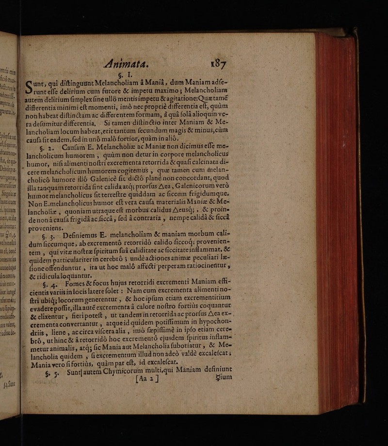 iore j Wlertilf LA plrfz ur ditutmno« Didepig. Xorripuntu Tm IDscraltiej 1 QOLGLICUTT isert uite Qslioeretür: LU gri vbumelti us el bene jonesrurus irqtiohuju [e 00014 lis extt« lior longe vferendts To Epitp- mediale xr valnt, jade Animata. 197 $.L runt effe delirium cum furore &amp;c. impetu maximo ; Melancholiam autem delirium (implex fine ulló mentísimpetu &amp; agitatione:Qua tamé differentia minimi eft momenti, imó necproprié differentia eft, quim non habeat diftinctam ac differentem formam, d quá folà alioquin ve- ta defamitur differentia, - Si tamen di(tin&amp;io inter Maniam &amp; Me- lancholiam locum habeat,;etit tantum fecundum magis &amp; minus,cüm caufa (it eadem, fed in unó maló fortior, quàm inalió. $ 2. Cau(am E. Melancholiz ac Manie non dicimus effe me- lancholicum humorem , quàm non detur in corpore melancholicus humor, nifialimentinoftri excrementa retorrida &amp; quafi calcinata di- cere melancholicum humorem cogitemus ,' qua tamen cum melan- cholicó humore illó Galenicé fic di&amp;tó plané non concordant, quod illa tanquam retorrida fint calidaatd; prorfus Aea , Galenicorum veró humor melancholicus fitterreftre quiddam ac ficcum ftigidumque. Non E.melancholicus humor eft vera caufa materialis Maniz &amp; Me- lancholiz , quoniam utraque eft morbus calidus Aeusqd; ; .&amp; proin denonácaufà frigida ac ficcá , (ed àcontratia , nempecalidà &amp; ficc&amp; proveniens. ^ $.3. Definiemus E. melancholiam &amp; maniam morbum cali- dum ficcumque, ab excrementó retorridó calido ficcod; proveniens tem , qui vitz noftrz fpiritum fuá caliditate acficcitateinflammat, &amp; quidem particulariter in cerebró 5 undéa&amp;ionesanimz peculiari la- fioneoffenduntur , ita ut hoc maló affe&amp;ti perperam rauocinetitut ; &amp; ridiculaloquantur. i $.4. Fomes&amp;focus hujus retorridi excrementi Maniam effi- cientis variis inlocis laterefolet : Nam cum excrementa alimenti no- ftri ubiq; locorum generentur , &amp; hocipíüm etiam excrementitium evadetepoffit,illaauté excrementa à calore noftro fortius coquantur &amp; elixentur, fieripoteft , ut candemíinretorridaac prorfus Aea ex- crementaconvertantur , atqueid quidem potiffimum in hypochon- driis, liene , accirca vifceraalia , imó fxpiffimé in ipfo etiam ceree bró, uthinc&amp; &amp;retorridó hoc excrementó ejusdem fpiritus inflam- metur animalis, atq; (ic Mania aut Melancholiafuboriatur , &amp;: Mee lancholia quidem , f excrementum illud non adeó va!dé excalefcat ; Mania vero fifortiüs, quàm par eft, id excaleícat. | $ $ Sunrautem Chymicorum mülti,qui Maniam definiunt [4a 2] ium T D tem as ———Ü - ———dp — - - acce ——Á— a — - —MÓ—M