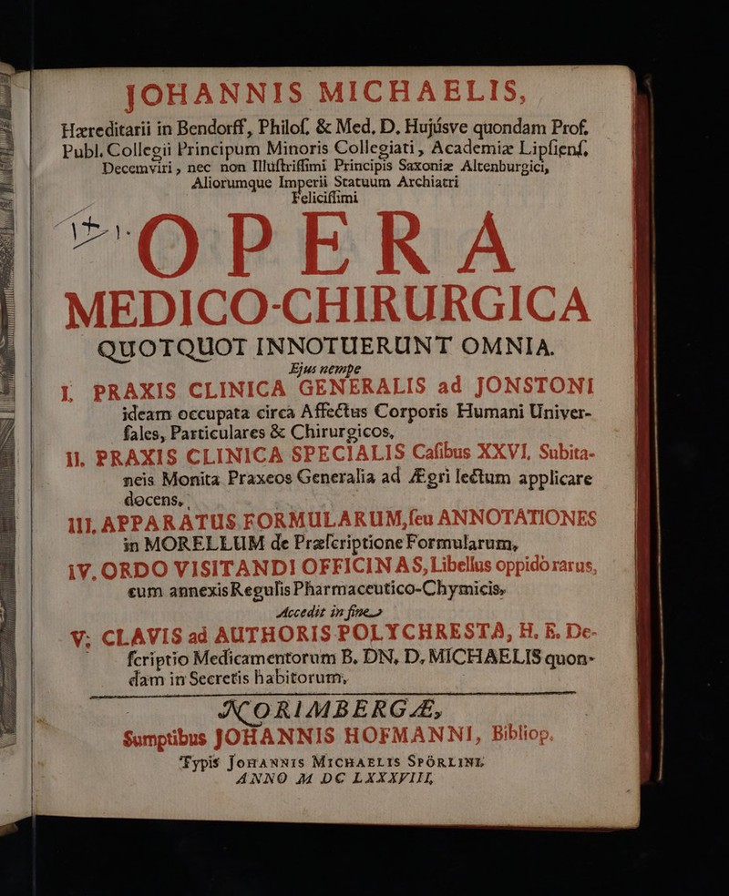 Publ. Collegii Principum Minoris Collegiati , Academiz Lipfienf, Decemviri, nec non Illuftriffimi Principis Saxoniz Altenburgici, Aliorumque Imperii Statuum Archiatri Feliciffimi QUOTIQUOI INNOIUERUNT OMNIA. Ejus nempe ideam occupata circa Affectus Corporis Humani Univer- fales, Particulares &amp; Chirurgicos, neis Monita Praxeos Generalia ad Jgri lectum applicare docens, in MORELLUM de Przlcriptione Formularum, «um annexisRegulis Pharmaceutico-Chymicis, ccedit in fine. dam in Secretis habitorum, fcriptio Medicamentorum B. DN, D, MICHAELIS quon- Typis JoraxNxis MicBAELIS SPÓRLINL ANNO 244 DC LXXXFIEH,