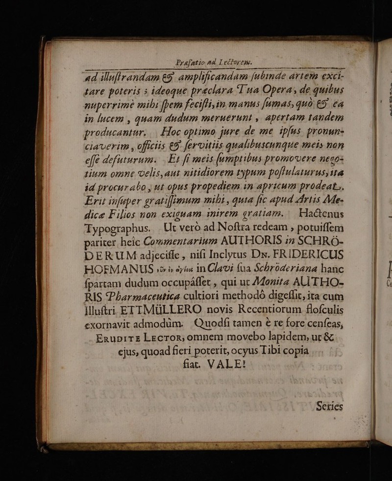 Praefatio 24 I1 tore. 000 Bbc EuubAU 4d iluflrandam &amp;9. amplificandam fubinde artem exci- tare poteris 5 ideoque preclara 1 ua Opera, de quibus in lucem , quam dudum meruerunt , apertam taudem groducantur. |. Hoc optimo jure de me. ipfus. prouun- ciauerita , officiis €9. fervitiis qualibuseunque meis non effe defuturum. Et ft meis [umptibus promovere neco- tium omne voelis,aut nitidiorem typum poflulaturus;ita id procurabo y ut opus propediem in apricum prodeat... Erit infuper grati[gmum mibi ,quta fic apud Zirtis Me- dice Filios non exiguam. mirem gratiam. Hactenus Iypographus. Ut veró ad Noftra redeam ; potuiffem pariter heic Commentariuza AUTHORIS ;2 SCHRÓ- DERUM adjeciffe , nifi Inclytus Ds. FRIDERICUS HOFMANUS v» » iyi in Clavi (na Schbroóderiana hanc fpartam dudum occupáffet , qui uc 74Mozita ALITHO- RIS PIarmaceutica cultiori methodo digeflit; ita cum ]llu&amp;ri EITIMüLLERO novis Recentiorum flofculis exornavit admodüm. |Quodíi tamen € re fore cenfeas, EnupiTz LEcron, omnem movebo lapidem, ut &amp; ejus, quoad fieri poterit, ocyus Iibi copia fia. VALE! Seties