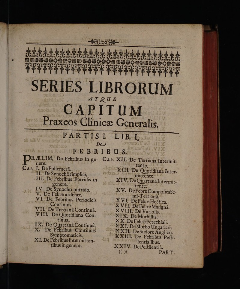 EUM d n T t SERIES LIBRORUM AT OUE CAPITUM Praxeos Clinic Generalis. PAR TISI LIBI De» / FEBRIBU.S. | DEM, De Febribus in gc- Car. XII De AD Intermit- nere CA», I. DeEphemeri. XII. De Quotidiani Inter- IL DeSynochó fimplici, III. De Febribus Putridis in genere. IV. De Synocho putrido. V. De Febre ardente, VI. De Febribus Periodicis Continuis. VII. De Tertianá Continui, VIIL De Quotidiana Con- tinua, IX. De Quartaná Continuá, X. De Febribus Continuis Symptomaticis, XI, DeFebribusIntermitten- tibus ingenere, Riittente. XIV, De urea Intermit- XV. Del Edbrt CompofitaSe- mi-Tertiani. X VI, DeFebreHectica, X VII. DeFebre Maligná. X VIII. De Variolis. XIX. De Morbillis. X X. De Febre Petechiali. X X1, De Morbo Ungarico. X XIl. DeSudore Anglico. XXIII De Febribus Pefti- lentialibus.