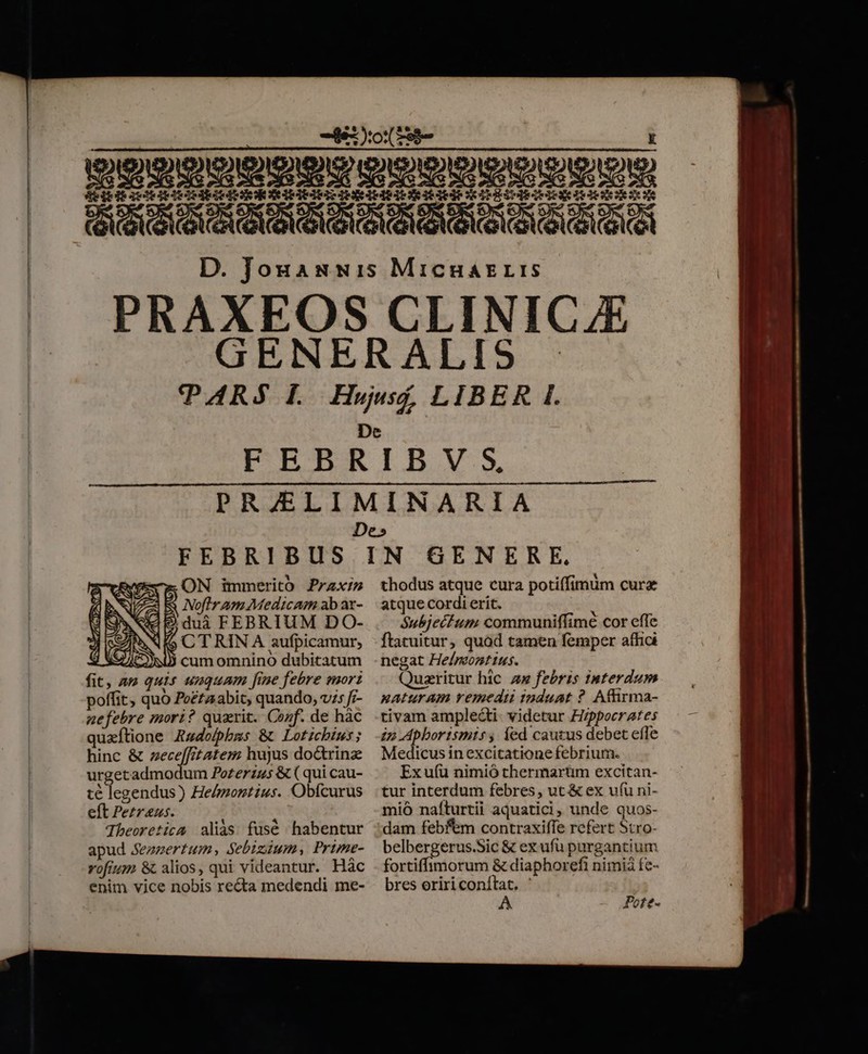 deitdaeiRIRIRIRARS IRAE IRItUR TRESeIESEICNE LR iR AED DE ON immerito Praxi a INofir am Medicam ab ar- € B duà FEBRIUM DO- q S CTRINA aufpicamur, cum omnino dubitatum fit, 4 uis unquam fine febre mori poffit, quo Peéfaabit, quando, v;; f;- nefebre mori? quarit. Cof. de hàc quaftione Zadolphbms &amp; Loticbius; hinc &amp; zeceffitatem hujus doctrine urgetadmodum Pozerzus &amp;( qui cau- té legendus) He/montius. Obfcurus eft Perrans. Tbeoretica aliàs fusé habentur apud Sezzertum Sebizium, Prtme- vofium &amp; alios, qui videantur. Hác enim vice nobis recta medendi me- thodus atque cura potiffimum curz atque cordi erit. Subjecfum communiffimé cor effe ftatuitur, quód tamen femper affici negat He/montius. Quarirur hic zx febris interdum xAturam remedii induat ? Afhrma- tivam ampledti- videtur Hippocrates 7 Apbortsmis ; fed cautus debet efle Medicus inexcitatione febrium. Ex u(u nimió thermarüm excitan- tur interdum febres, ut &amp; ex ufu ni- mio nafturtii aquatici, unde quos- dam febfem contraxiffe refert Stro- belbergerus.Sic &amp; ex ufu purgantium fortiffimorum &amp; diaphor efi nimià fe- bres eriri conítat, ' Pote-