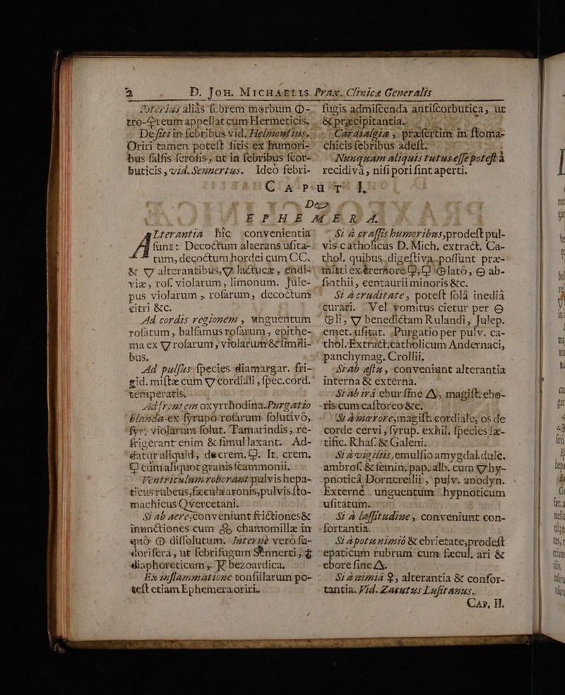 OoRériu:s aliàs fcbrem merbum Q- tro- reum appellat cum Hermeticis. Defizz in febribus vid, Helpzomt tts. Oriri tamen poteft fitis ex humori- bus falfis ferofis, ut in febribus fcor- buticis, v4. .Sezzer£us. deo febri- fugis admifcenda antifcorbutica ;. ut &amp; prgcipitantia. e Cardialgia , prafertin in floma- chicis febribus adeft. Nunquam aliquis tutuse[fe poteft à recidivà , nifipori fint aperti. Lteramtia hic convenientia funt: Decoc&amp;tum alserans ufita- 4 5 cum, decoctum hordei cam CC. &amp; X7 alterantibus, y lactucz , endi- viz , rof. violarum, limonum. Tule- pus violarum ;. rofarum, decoctunt eitri &amp;c. Ad cordis regionem , wnguentum rofatum, balfamus rofarum , epithe- ma ex V rofarun , violarumr&amp; fimili- bus, Ad pullus fpecies diamargar. fri- gid. mifte cum x7 cordidli , fpec.cord. temperatis, Adfrent em oxyrrhodina.Purgatzo blanda-ex fyrupó rofarum folutivó, fyr; violáàrum folut. 'Pamarindis , re- frigerant enim &amp; fimullaxant. Ad- datur sliquid; decrem, tJ. It. crem, C cünialiquot granis fcammonii. Vénutriculum roboramt palvishepa- ticus rubeus,£xeulaaronis;pulvis.fto- machicus Qvercetani.. ; e — P 1 Saab aerexconveniunt frictiones&amp; inunctiones cum ($5 chamomillaz iu quó Q. diffolutum. Jzzerzà vero fa- dorifera, ut febrifugum Sennerti ; 4 diaphoreticum , EK bezoardica, Ex mflammatione touafillacrum po- &amp;cít ctiam Ephemera oriri. 8; à era[fis humoribtsprodeft pul- vis catholicus D. Mich, extract, Ca- thol, quibus digeftiva.poffünt prz- mitti ex érerore Ll, D) «plato, e ab- fiathii, eentaurii minoris &amp;c. $2 &amp;cruditate, poteft folà inedià curari. Vel vomitus cietur per o (pli; V7 benedictam Rulandi, Julep. emet. ufitat. .,Purgatio per pulv. ca- thol.Extraét;catholicum Andernaci, panchymag. Crollii, órAb afi , conveniunt alterantia interna &amp; extérna. $2 ab irá ebur fine /N, magift:ebe- riscum caftoreo &amp;c. 5: Ameroreymagift: cordiale; os de corde cervi , fyrup. exhil, fpecies 1- tific. Rhaf. &amp; Galeni. 5: vigiliis, emulfioamygdal.duíc. ambrof. &amp; (emin; pap. alb. cum Xzhy- pnoticá Dorncreilir ,' pulv. anodyn. Externe . unguentum | hypnoticum ufiratum.. 52 à laffitudize , conveniunt con- S2 Apotu nimió &amp; ebrietate;prodeft epaticum rubrum cum: £ecul, ari &amp; ebore fine ZX. 52 2 umiá 9, alterantia &amp; confor- tantia. Fd. Zaeutuus Lufit auus. Ca, IT,