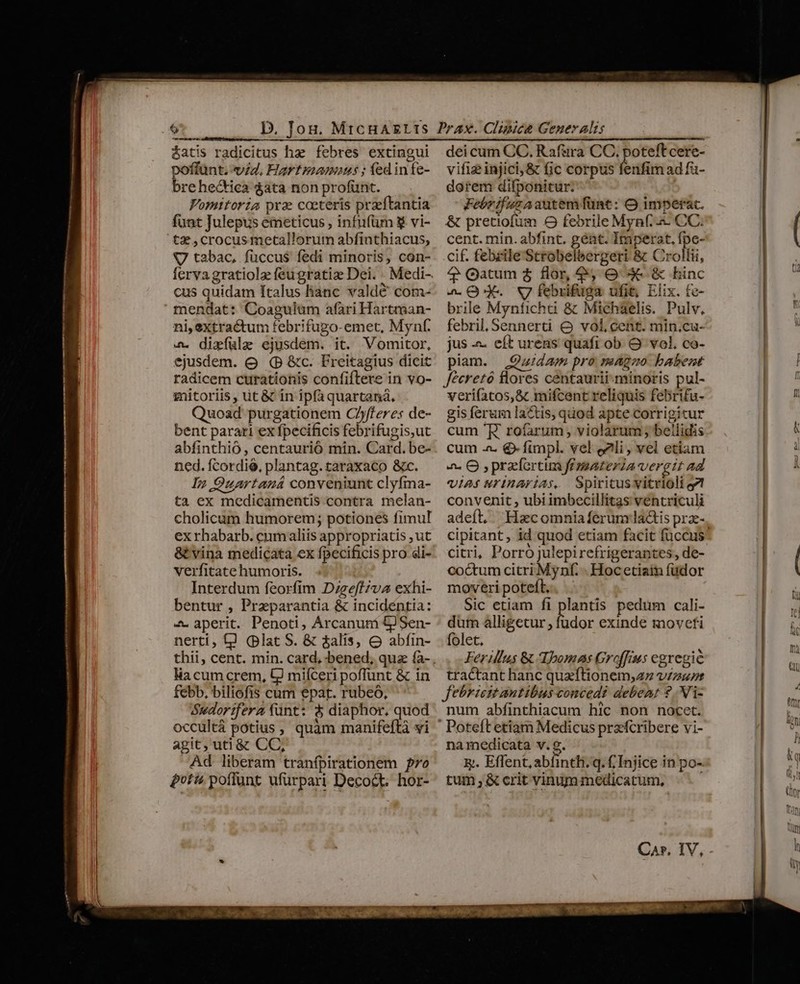 c Ü—Ü éatis radicitus hz febres extingui poffunt. vid. Hartpamaus ; fed infe- brehectica $ata non profünt. Vomitoria prae ceteris przeftantia funt Julepus emeticus , infufüm &amp; vi- tz ,crocus metallorum abfinthiacus, V tabac, fuccus fedi minoris, con- cus quidam ftalus lianc valde com- mendat: Coagulüm afari Hartman- ni, extractum febrifugo-emet, Mynf. &amp;. dizfülze ejusdem. it. Vomitor, ejusdem. o (P &amp;c. Freitagius dicit radicem curationis confiftere in vo- gitoriis, üt &amp; in ipfa quartaná, Quoad purgationem C/yfferes de- bent parari ex fpecificis febrifugis,ut abfinthió, centauriÓ min. Card. be- ned. fcordié, plantag.taraxaco &amp;c. In Ouartaná conveniunt clyfma- ta ex medicamentis contra melan- cholicum humorem; potiones fimul ex rhabarb. cum aliis appropriatis ut &amp; vina medicata ex fpecificis pro di- verfitate humoris. Interdum feorfim D;ge/fzvz exhi- bentur , Preparantia &amp; incidéntia: 4» aperit. Penoti, Arcanuni &amp;Sen- nerti, tJ (plat S. &amp; &amp;alis, o abfin- lia cum crem, UJ miíceri poffunt &amp; in febb, biliofis cum epar. rubeo, Sudor:fera funt: à diaphor, quod occultá potius , quàm manifeftà vi agit, uti &amp; CC, Ad liberam tranfpirationem o otis poffunt ufürpari Decoct. hor- dei cum CC. Raf&amp;ra CC. poteft cere- vifi injici, &amp; fic corpus fenfim ad fa- dorem difponitur. Febrifuzaauntem fünt: O imperat. &amp; pretiofum O febrile Myn(.&amp;- CC. cent. min. abfint. gént. Imperat, fpe- cif. febrile Strobelbergeri &amp; Crollii, 4 Qatum $ flor, 9, O 3 &amp; hinc 2a Qd. V febrifuga ufit, Elix. te- brile Mynficha &amp; Michaelis. Pulv, febril, Sennerti &amp; vol, cent. min.cu- jus -- eft urens quafi ob O vol. co- piam. Quidam pro magno babent Jéeretó flores centaurii minoris pul- veri(atos,&amp; mifcent reliquis febrifu- gis ferum lactis, quod apte corrigitur cum 'R. roíarum , violarum ; bellidis cum -. € fimpl. vel eli, vel etiam a. O ,prazortim femateria vergit ad VIA$ urInarias, Spiritusvitrioli oz convenit , ubi imbecillitas ventriculi cipitant, id quod etiam facit füccus citri, Porro julepirefrigerantes, de- coctum citri Mynf. - Hocetiain füdor moveri poteft. Sic etiam fi plantis pedum cali- dum alligetur ; us exinde movefi folet. Ferillus &amp; Tbomas Groffius egregie tractant hanc quzftionem,az vzzusr jJebricitantibus concedi debeat ?.NVi- num abfinthiacum hic non nocet. namedicata v. g. x. Effent, abfinti. q. ( Injice in po- tum , &amp; crit vinum medicatum, Ca». IV,