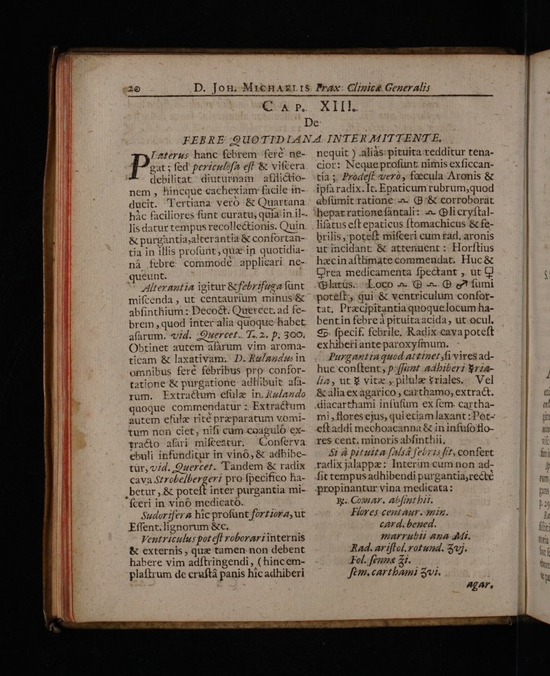 gat ; fed perzculofa eff &amp; vifcera debilitat diuturnam. afiüictio- nem , hincoue cachexiam facile in- - qn E X ducit. Tertiana vero &amp; Quartana - A^ P Aterus hanc febrem fere ne- lis datur tempus recolle&amp;ionis. Quin &amp; purgàntia;alterantia &amp; confortan- tia in illis profünt, quz in quotidia- náà febre. commode applicari. ne- queunt. | ^ Alterantia igitur &amp;febrifuga funt mifcenda , ut: centaurium minus &amp; abfinthium.: Deco&amp;t Quereet, ad fe- brem ,quod inter alia quoque habet. alarum. «id. .Ouercer.. T.. 2. p. 300; Obtinet autem afarum. vim. aroma- ticam &amp; laxativam,. D. Rz/gzdus in omnibus fere fébribus prp confor- tatione &amp; purgatione: adliibuit afa- rum. Extractum efüle in. Xz/azdo quoque commendatur :: Extractum autem efulz rite praeparatum vomi- tum non ciet, nifi cam.coaguló ex- tracto afari miftestur, —Conferva tur, vid. Ouercer. Tandem &amp; radix cava Strobelbergeri pro fpecifico hia- betur ,.&amp; tort inter purgantia mi- fceri in. vinó medicató. Sudor fer &amp; hic profünt forzzora, ut Effent.lignorum &amp;c, Veutriculus pot efl voborarrinternis &amp; externis, que tamen. non debent habere vim adfhringendi, ( hincem- plaftrum de cruftá panis hic adhiberi nequit ) alias: pituita.redditur tena- cior: Nequeprofunt nimis exficcan- tia ;. Prodeft verrà, faecula Aronis &amp; ipfa radix: It. Epaticum rubrum,quod abfümit ratione: a (B^&amp; corroborat hepar ratione fantali:: :a. (pli cryftal- lifatus eftepaticus ftomachicus &amp; fe- brilis,'poteft mifceri cum rad, aronis utincidant &amp; attenuent : Horftius hzcinaftlimate commendat. Huc &amp; CJrea medicamenta fpectant , ut [jl (platüs. d.oco a (B -. (D. e? fumi poteft; qui &amp; ventriculum confor- tat, Precjpitantia quoquelocum ha- bentin febreá pituitaacida, ut ocul, S5. fpecif. febrile, Radix-cava poteft exhibetianteparoxyfímum. Purganttaquod attinet Ji vires ad- huc conftent, poffemt adbiberz rza- lia, ut $ vitz ,.pilulae £riales. Vel &amp; alia ex agarico , carthamo, extract. diacarthami infufüm ex fem. cartha- eftaddi mechoacanna &amp; in infufoflo- res cent. minoris abfinthii, $1 à pituita [Alsá febris frt, confert radix jalappa: Interim eum non ad- fit tempus adhibendi purgantia,recte propinantur vina medicata: &amp;.. Cosa, Abfmt bit. Flores cemtaur.anin. card. bened. marrubii Ana dMs. Rad. ar iflol, rotund. vj. Fol. feuma zt. fem. cartbami zi. AgAP,