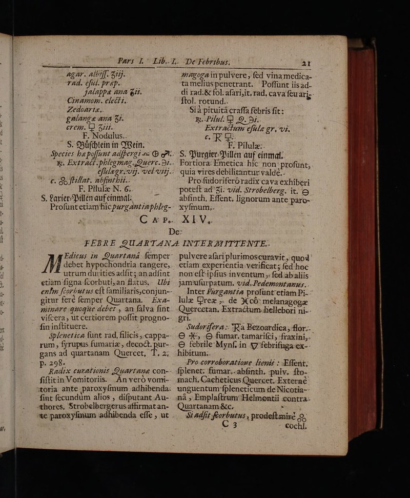 ) Agar. AlbfT. 215. rad. efl. prep. i jJAlappa Ama git. Cinamom. elect1, Zedoarte,. gnlange AZA 3I. erem. V 3. F. Nodulus.. S. 95üfcbtein in CGein. c. gs flfat. abfibi.. 7. F. Pilule N. 6; S. Parier Millen aufeinmat: — | Profüntetiamhicpurgantrapbleg- magogain pulvere , fed vina medica- tameliuspenetrant. Poffünt iisad- di rad.&amp; fol. afarijit, rad, cava feu aris ftol. rotund.. Sià pituitá craffa febris fit : Ri Pul. Él 0. 5j. Extractum efie gr, vi. C. 7 a» is F, Pilula: S. Spurgier/3Nillen auf eínmat. Fortiora: Emetica. hic: non: profünt, quia vires debilitantur valdé.. Pro-füdoriferóradix cava exhiberi poteft ad'Zi: vid. Strobelberg. it. e abfinth, Effent, lignorum ante paro- Xyfmum.. A IV,. utrum durities adfit ; an adfint etiam figna fcorbuti,an flatus. U/z gitur feré femper Quartana. Éxa- minare quoque deber , an falva fint vifcera, ut certiorem poffit progno-- fin inftituere. &amp;plenet ica funt xad, filicis ;.cappa-- rum, fyrupus fumariz , decoct. pur- gans ad quartanam Quercet, T. 2; p. 298. Rs Radix eura tonis Quart age con-- fiftitin Vomitoriis. An vero vorri- fint fecundum alios , difputant Au- thores, Strobelbergerus affirmat an- pulvere fari plurimoscuravit , quod. etiam experientia verificat ; fed.hoc non eft ipfius inventum ; fed ab aliis Jamufürpatum. vd..Pedemontanus. Inter £zrgaztza profünt' etiam Pi- lule Drez ;. de X có: melanagogae Quercetan, Extractum. bellebori ni- - gri. ; Sudorifera :: Ka Bezoardica , flor. O 4, .Q fumar. tamarifci , 'fraxini,. O febrile'Mynf. in S7 febrifuga ex- - Pro corroboratione [tenir : Effent; SL adfit forbutus , prodeftmixé o. C 3 cochl.