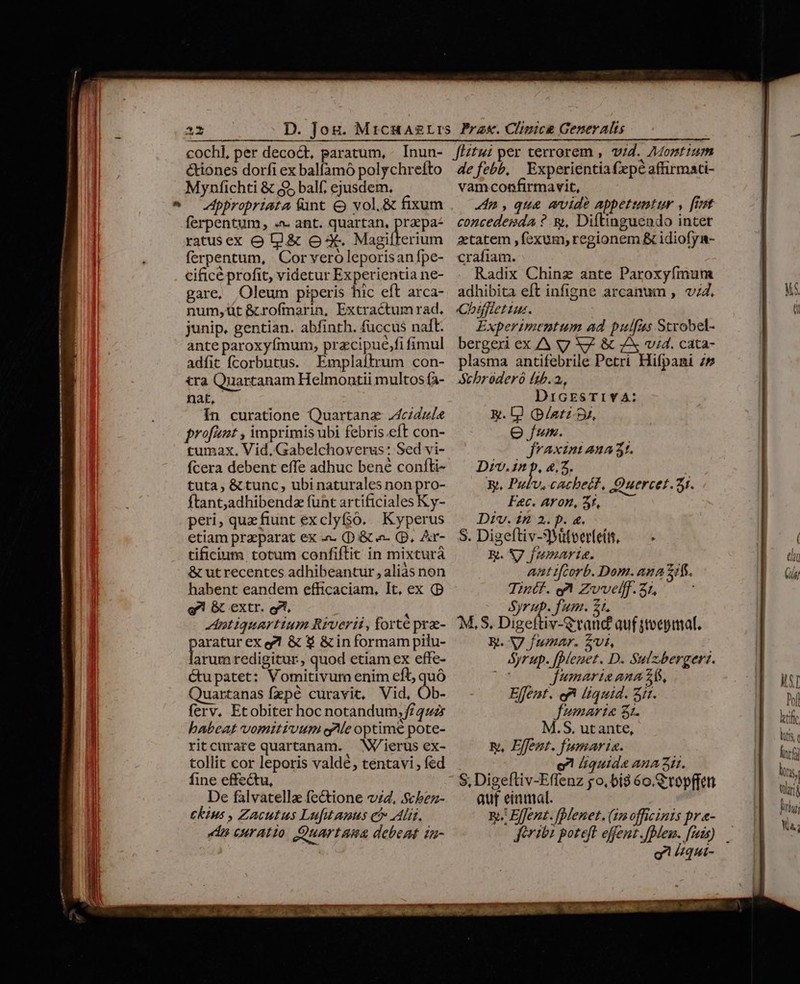 Ll » cochl, per decoct, paratum, &amp;iones dorfi ex balfamó polychrefto Mynfichti &amp; $5 balf; ejusdem. ppropriata funt &amp; vol. &amp; fixum ferpentum, .- ant. quartan., pepe ratusex o l.&amp; o-X. Magifterium ferpentum, Cor vero leporisan fpe- cificé profit, videtur Experientia ne- gare, Oleum piperis hic eft arca- num,üt &amp;crofmarin, Extractumrad. junip. gentian. abfinth. fuccus naft. ante paroxyfmum, pracipue,fi fimul adfit fcorbutus. Emplaltrum con- tra Quartanam Helmontii multos fa- nat, In curatione Quartanz J4cidule profit , imprimis ubi febris.eft con- tumax, Vid. Gabelchoverus: Sed vi- fcera debent effe adhuc bene confti- tuta, &amp; tunc, ubinaturales non pro- ftant; adhibenda funt artificiales Ky- peri, que fiunt exclyf$o. Kyperus etiam praeparat ex « (Di&amp; «- (p. Ar- tificium totum confiftit in mixturá &amp; ut recentes adhibeantur , aliàs non habent eandem efficaciam, It, ex (D g'! &amp; extr. gi, Aptiquartium Riverii, forté prae- aratur ex e?! &amp; $ &amp; in formam pilu- ois redigitur, quod etiam ex effe- Gu patet: Vomitivum enim eft, quó Quartanas fzpé curavit, Vid, Ob- ferv. Etobiter hoc notandum; f/ 4uz babeat vomitiuum ele optime pote- ritctrare quartanam. W/ierus ex- tollit cor leporis valdé, tentavi , fed fine effectu, De falvatella fectione v4, Scbez- ckius , Zacutus Lufutamus e&amp; Al. d curatio Quartana debent tu- de febb, Experientia fepe affirmaci- vamconfirmavit, n , que wvide appetumtur , [it concedegda ? &amp;, Diftinguendo inter aetatem ,fexum, regionem &amp; idiofy- crafiam. Radix Chinz ante Paroxyfmum adhibita eft infigne arcanum , v;4. Cbifletius. Experimentum ad pulfus Strobel- bergexi ex AA V Xy. &amp; 7X vid. cata- plasma antifebrile Petri Hifpani 25 Schroderó (15.2, DicrsTIYA: g. 0 (p/atz-9u, eju. jJraxint ana 3t. D12.1^ b, 4,2. y, Pufv,cachect, Quercet. 31. Fc. AYon, 5f, Div. £9 2. p. &amp;. S. Digeftiv-3Mitver(eít, — KR. NJ femaris. ant ifcorb. Dom. ana 7f. Tintf. qa Zvvelff.31, ! Syrup. fum. Z1. M,.S, Dizeítiv-graud auf stocpiat, Ri. V fumar. Ui, Syrup. f[pleuet. D. Sulzbergeri. jJumarias ana 26, Effent. ef (quid. Sit. fumari« 31. M.S. utante, E, Effent. fumaria. o quide AHA it. S, Digeftiv-Effenz go, bí3 6o. C'topffctt auf eimmal. Bh Effent. fplenet. (1 officinis pr «- frio poteft effent. fedes. fms) o /qui-