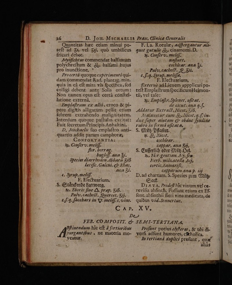26 Quantitas hec etiam minui po- teft ad Z4 vel Zz. quó umbilicus fricari debet. Mynficht us commendat balfamum polychreftum &amp; 5. bal(ami hujus proinunctione, * Procertó quoque experimentó qui- dam. commendat Kad. plantag. min. quia in eà eft mira vis fpecifica, (ed colligi debent ante Solis ortum: Non tamen opus eft certà cónítel- latione externa, Emplafirum ex allió, croco &amp; pi- pere digitis alligatum pellit etiam febrem | extrahendo maligaitatem. Interdum quoque pultulas. excitat: Fuit fecretum Principis Anhaltini, D, Michaelis füo emplaftro anti- quartio addit parum camphorz, CoNFORTANTIA:; : T EA €, &amp;yrup. meli. z t Eins on S. €5tdtc'enbe fattteerg, Bes Eboris fiue 4. prep. 2/. Pulv.catbect, Ouercet. Z/j. c.f: 4. f'accbari in NJ. meliff. c. vino. C A P. quot gutulis $c. cinamomi. D. R. Confer, melt[[. na[turt., cochlear. ana 21. Pul, cacbec?. 9. 3i. c.f: q. Syrup. melrfja, F. Electuarium, Externe ad laenem appplicari po- teft Emplaftrum fpecificumHelmon- tii; vel tale: &amp;. EmplA[lr. Splezez, ufitat. de cicut. maa q. f. Addatur Extratf. Nicot, 51. IMALAXeLAY. CUI. o. INEcot, q. f 102- due fuper alutam c obdue fyndóne ubro zn formá ufitata, S. 9mtitéMlafter. d E. o5 INcot. eocbtear. cappar, Ana 3H, S. Cuffertich ober 3l el. K, Hor.gentiam. M3, fes Herb. milsatelle Mj, CoFLIC.EAIIAFIfG, capparum ana p. i D.ad E bees Species jd 3nitt at. D1&amp; T A, Prodefl hic vinum vel ce- revifia abfinth, Poffünt etiam ex EÉ fent. abfinthii fieri vina medicata, de. quibus v4. Sennerzus, : X V, purgantibus , ne materia mo- veatur. queser s hic eft 4 fortzoribus SEAMI-TERTIAN.A, Prof&amp;nt potius e/fferer., &amp; tbi di- verfi adfunt humores, cStholica. alias