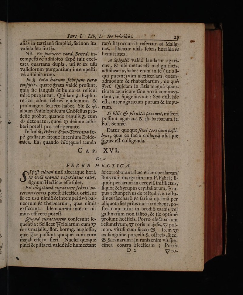 i valida feu fortia. NB. Ex pa/vere card, Bened. in- tempeftivé adhibito fepé fait exci- tata quartana dupla, uti &amp; ex uí(ü validiorum purgantium intempefti- du $. tota barum febrium cura confit it , quare &amp;rata valdé profunt, qnia fic fanguis &amp; humores reliqui mire purgantur, Quidam $. diapho- retico curat febres epidemicas &amp; album Philofophicum Cnófelius pro- deffe probat, quando regulis $. cum €» detonatur, quod (p deinde adhi- beri poteft pro refrigerante. Inltalià, Febrzs Seszi-Tertiana (x- pé graffatur, fitque interdum Epide- thica. Ea, quando hic(quod tamén C A P. nas, Dicitur aliàs febris horrida &amp; hemitritza. A ópigelió valdé laudatur agari- cus , &amp; ubi metus eft malignitatis, adhibeatur;habet enim in f&amp; ( ut ali- qui putant) vim alexiteriam , quem- admodum &amp; rhabarbarum , de quó foel, Quidam in fatis magnà quan- titate agaricum fine noxà commen- dant, ut Spigelius ait : Sed dift, hic eft, inter agaricum purum &amp; impu- rum, : 82 bilis Ci pituita peccant, mifceri poffunt agaricus &amp; rhabarbarum, it, Fol. Sennz. Datur quoque /eze-£er£iana peft;- lens, quz ex facie collapsá aliisque fignis eft colligenda. XVI TIpoff cibum unà alteraque horá S In volá manus reperiatur calor, fignum He&amp;icz effe folet. Ex uleaitimá curattone febris in- zermittentis poteft Hectica oriri; ut &amp; ex usu nimió &amp; intempeílivó bal- exficcant. Idem animi moeror ni- mius efficere poteft. 4oAd curationem confesunt fe- quentia : Scilicet 'Eriolarum cum S7 roris majalis, flor. borrag. bugloffz, que P poffunt quoque cum rore majali efferv. fieri. Nuclei quoque pinei &amp; piftacei valde hic hume&amp;ant &amp; corroborant.lLac etiam perlarum; Butyrum margaritarum P. Fabri; li- quor perlarum in cerevif, inftillecur, liquor &amp; Syrupus cryftallorum, fyru- pus refümptivus de teftud, i, e. ceftu- dines faccharó &amp; farinà optimà per aliquot dies priusnutriri debent, po- Ítea coquantur in brodió carnis. vel gallinarum non fàlitó, &amp; fic optime profünt he&amp;ticis, Porró ele&amp;tuarium refumtivum; V7 roris majalis, v7 pui- mon. vituli cum fücco 99. [tem «7g ex fanguine porcelli &amp; oftreis, fücc, €5 &amp; ranarum: In ranisenim vis fpe- cifica contra Hecticam ; Porro D 2 V ro-