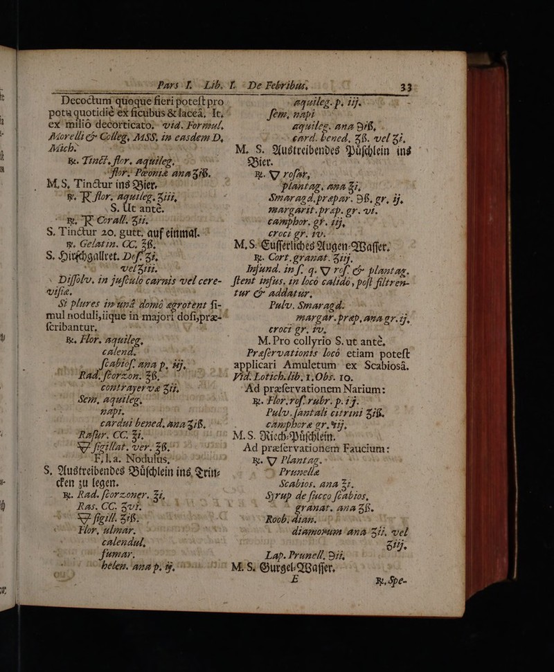 Decoctuni quoque fieri poteft pro equileg. p. 1j. potuquotidié ex ficubuüs &amp;laceá, Ic, Jem. napi ex milio decorticato.- v4. Form/, | aquiles. ana 9rfs, Morelli ej Golleg, M8, 2m easdem D, enrd. beued, 25. vel 31. Mich . M. S. S(ustreibenoes. Spüfcblein. ing &amp;. Tint? flor, aquileg, $Bier. Jor? Peoni£ anaa8. Rt. S7 rofa, M,S, Tin&amp;ur ín8 $Siet, plantag, ana £i, V. R flor, aquieg. Air, | sar aad,prepar. 9f. gr, if, S. Ut anté. MAVRAFIE. Dr 4p. gr. vt. E. ^R Cat. 2:7. campbor. 2f. 1ij, S. Tin&amp;ur 20. gutt, auf eittitat. croci gr. 1v. v. Gelatin. CC, 26. M, S Guffeclicbes 9(uge-QBaffet. S. 5oisébgalltet. Def? 25, Wy. Cort. granat. aij, | veli. Jefund. in [..q. NJ vof. et plantag. Diffolv, in jufculo carnis vel cere- — fent iufus. in [ocó calidó, poft füitren- vie. tur C addatur, 8? plures isum domó egrotent fi- Pulv. $maragd. mul noduli,iique in majori dofiypra- mArgAr. prep, ATA 97.27, Ícribantur. ! coc? gy, fv, Be Flor, aquileg, M. Pro collyrio S. ut anté, calend. Prefervationts locó etiam poteft Jcabiof. nma p, 857. ... applicari Amuletum' ex Scabiosi. Rad, ftorzom. 2$, Vid. Lotich.dib, 1,Obs. 10. CODIYAyerU Zi, Ad prafíervationem Narium: Sem, aquileg. Rp. Flor,rof, rubr. p.13. Zar. Pulv.[antali cztrini 3if. cardui bened,auazit. | campbore gr.*5j, Rafur. CC. £i. M.S. SRiedyDüfeblein. M Jiatllat, ver. 26. Ad przfervationem Faucium: F,l.a. Nodulus, R. V Plantag. S, 9fustreibenbes Soüfdblein ins, Quito — 7) Prinelie densulegen. — . Scabios. 42A 2 &amp;. Rad. [corzoner. 21, Syrup. de [ucco fcaózos, Ras. CC. 3v1. grAXuAt. Ana af. X2 fiet. Z1fs. ( Roob; dtan. Hor, ulpmar. dzAORUM AnA 25, vel calendul, 617. fumar. Lap. Pruneli, 915 belem. min p. 9j, C M.S, OurgeOGaffer. E Rt, Spe-