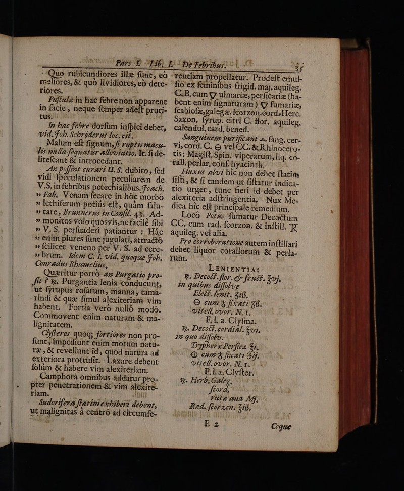 :eliores, &amp; quo lividiores, eo dete- riores. Pufiuls in hac febrenon apparent in facie , neque femper adeft pruri- tus, In bac fe^re dorfüm infpici debet, vid. Tob. Scbrüder us loc. cit. Malum eft fignum, ff rup£is mace Vis nulla fequatur alleviatto. It.fide- litefcant &amp; introcedant. n polfizt curarz U. $, dubito, fed vidi fpeculationem peculiarem de V.S, in febribus petechialibus.ozcp. » Fab, Venam fecare in hóc morbó » lethiferum potids eft; quàm fàlu- » tate, Brazzerus in Confil. 43. Ad- » monitos volo quosvis,ne facilé fibi » V. S, perfüaderi patiantur : Hác » enim plures fünt jugulati, attractó » fcilicet veneno per V. S. ad cere- » brum. Z4em C. I, vid. quoque Tob, Conradus Rbumelius, uzritur porró 27 Pzrgatío pro- J? ? y, Purgantia lenia conducunt, ut fyrupus rofarum, manna , tama- rindi &amp; qua fimul alexiteriam vim habent, Fortia veró nulló modo. Commovent enim naturam &amp; ma- lignitatem. Chfleres quoq; fortzorer non pro- funt, impediunt enim motum natü- rz , &amp; revellunt id , quod natüra ad exteriora protrufit. - Laxare debent folum &amp; habere vim alexiteriam. Camphora omnibus addatur pro- pter penetrationem &amp; vim alexice- riam. | &amp;udorifera fHatim exbiberi debent, ut malignitas à centró ad circumfe- 2j rentiam propellatur.: Prodeft ernul- fio ex feminibus frigid. maj. aquileg. C.B, cum y ulmariz, perficariz (ha- bent enim fignaturam ) V fumariz, Ícabiofz,galegas fcorzon.cordsHerc. Saxon, fyrup. citri C. flor, aquileg. calendul, card, bened.  Sanguinem purifitAnt »- fano. cer- vi, cord. C. &amp; vel CC. &amp; R hin OCero- tis: Magift, Spin. viperarum, liq. co- rall, perlar, conf. hyacinth, Huxtus Al'vi hic non debet ftatim fiti, &amp; fi tandem ut fiftatur indica- tio urget, tunc fieri id debet per alexiteria adftringentia, ^: Nux Me- dica hic eft principale remedium. Locó Fors fümatur Decoctum CC. cum rad. fcorzon. &amp; inftill. WE aquilcg, vel alia, Pro corroboratioge autem inftillari debet liquor corallorum &amp; perla- rum. LEwiENT1A: B Decocz. flor. ej frudz, 3j. 4n quitus diffolve Elect. lenit. 31, O cum $ fixat: zi. Vitel, cvor. N, t, F,1. a. Clyfina, E. Decocf.cordia. SU. 2p quo diffolc. Tryphere Perfics Z1, Q oum $ fixari 85. vitellovor. N. 1.5 : F. la. Clyfter. y. Herb, Galey, cord, Vul ana Mj, Rad, fcorzcem. 245, Ea Coque
