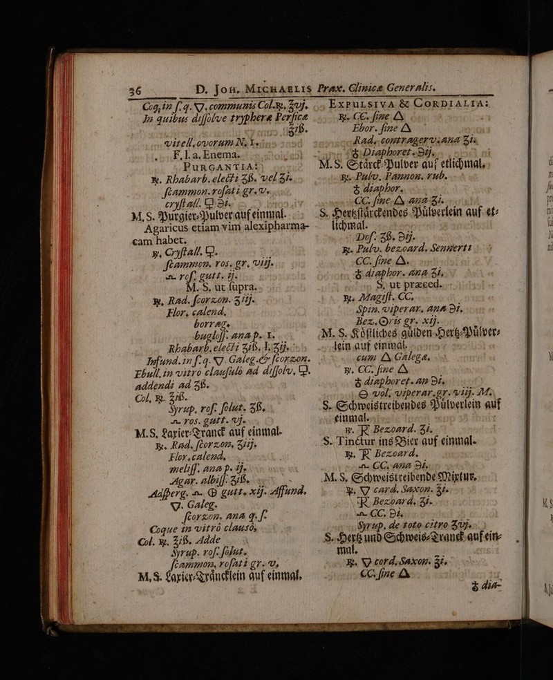 56 Cug, iz f, q. NJ. communis Col-&amp;, 3j. Jo quibus diffolve tryphera Perfice : ;5 tief. vitell.omorum N, Y. F, La, Enema. PunGANTIA: X. Rbabarb. d Z6. vel 3r. Cammon.vo[Aatt gr. v. n yf! atl. &amp;£ 91. M. S. 9itgierDulcer auf einmal. Agaricus etiam vim alexipharma- cam habet. y, Cyftatt. GJ. y: Jféamnmaon, ros. gr, 1g. To 47 PSAL ETE/E ]. S, ut fupra. x, RAd. fcorzon. 511j. Flor, calend., borrage buglof]. ana p... Y. Rbabarb, elect i 515. 11i. Iofund.in f: 4. N7. Galeg.&amp; [corzon. Ebull. in vitro clau[iMó ad diffolo, QJ. addendi ad 2$. Col, x. 2/6. Syrzp, rof. folut. 35, an. 705. GAP T. UJ. M.S, £ayice/eranct auf einmal. Y. Rad, [Cor ot», 3/2]. Flor calemd, meliff. ana p. 4j. Agar. albif]: SiS... Adfperg. n. D guts xij fund, V. Galeg. fdorzom. ama q. [- Coque im Vitrà clausós Col. Xt. Zifs. dde | Syrup. rof. [olut, | Cammom, ro[Ati gr..u, M, S. apice randdein auf einmal, ExPuLsivA &amp; CORDIALIA: Y. CC. fime AN Ebor. fie Rad, comtrAger viAna Zi y &amp; Diapboret «9j. 3 ni M.S. C tàrcDulber auf etlicbiat, g. Pul, Pannon. vub. $ dzapbor. CC. fime. IN Aa Si. S. Joersftaccenbes SDüleerlein auf. €t licbmal. Def. 25. 95. x. Palv. bezoard, Senperti CC. fme A. &amp; diaphor. Ana 51. S, ut praeeed. Y. ZVagtfi. CC. Spiz. viperar, Ana 9i, Bez.Qris gr. xij. M. S. S éftlicbes gulben-Der&amp;Düleete lein.auf eimmal. cum 4x Galega. gp, CC. fize 4 &amp; diapbor ef. At Bt, O vol, viperar.gr.*vitj. M. S. Cbtvestreibenbes SDülverleim au cinmalt. y. R Bezoard. 3i. S. Tinétur íng S5icr auf einmal. E. 'E Bezoard. n. CC, ABA Bí. M. S, Gdteeistreibenbe Stiytut, y, WV card. Saxon. 5t. 'R- Bezoard, 3i. 4. CC. DÀ Syrup, de toto citro Zuj. S. Du unb GbweissS rand auf cire fmt. Ri. V) cord, axop. $i. €G. [jne