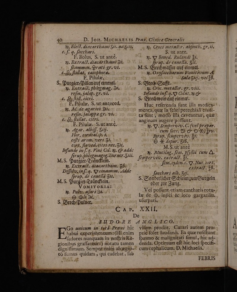 Xy, Elect. diacartbamt 31. ad un, c. f. q. faccharz. $ F. Bolus, S. ut antc. Ek. ExtrAGL diacArtba! 9r. JfCammosi, ^ratz gr. vi. C. oo Jat, canpbora. F, Pilulz, S. SDutgierpitlen auf einmal. - xt. Extract. pblegmag. 9t. vefin, jalap. gr. vi. €. Gs El. citrt. F, Pilulz, S, ut. anteced, E. 74. de agaricó 94 ref. jalappa gr. vi. €. Gu fLillat. citri. I F. Pilulz.. S. ut ante, y. gar, albi[f. 5:5. Flor, cordialip. &amp; coftz arom.ueri 4i. cort, flaued, citri rec. 3H, lufunde in [:q. Vini Col. W. e$ Addc Jforup.phleganagog. Dorzer 311. M.S. 9yurgiec/&amp;randlein. k. ExtrACGL. diacartbam. 248. Diffol'u, in f. q. NJ cimamom. Adde PAP. de caamella 3t. E. Crocz »netattor. abftth. gr. tt $. ut ante, | Ej, N7 Bened. Rulandi Zt. yrup. de canella, Sit. M.S. $Stedivafier auf einmal. x. Oxyfaceharum VoseitFoum A. óala 5i. vel 21. S. S5ted)C»afft. gy. Croc. netaltor. gr. 1A. Tofunde inf. q.NJ Colt , 8t cfr S. $Sredbtoeinauf etimat. Huc referenda funt illa medica- menta, quz in febri petechiali tradi- ta fünt ; modo illa caveantur, qus anginam augere poflunt. Ri. S7 Sesaperutv. C. (vel prapar. cum [ucc 85 e$ OX) £rv. Syr ep. feppervoro. £1. O X Jepur. 315, M.S. ut anté V. Maucilag. fepo, p[)ll4à. eum 4. Jémperviv. extract. t. Jean. cydonm. c. N7 Nut. cott. extrAd. 76. Jaechari alb. 55. yet M, S. 9 igi Rape. ober jut Sung. &amp;. Pulv. afari 9i. Vel pofh nt etiam cantharis rotu- Oo Qi 3i la; de. qp. injici &amp; loco gargarifin. S. S3red pulo. uiurpari. CAMS XUUETES De  oer A . ^ Go snuicum im LetA. Praxi hic Es experimentum: (Hi enim (udores nunquam in noftris Re- tó fuinus quidam , qui cadebat , fub NECNON I4 OU UTI o. vifüm prodiit, Curari autem pro- prié folet laudanó. Ea quz refiftunt Ípasmo &amp; malignitati fimul ,'hic ad- denda. Optimum eft hic.loci fpecifi- cum cephalicum, D, Michaelis. FEBRIS