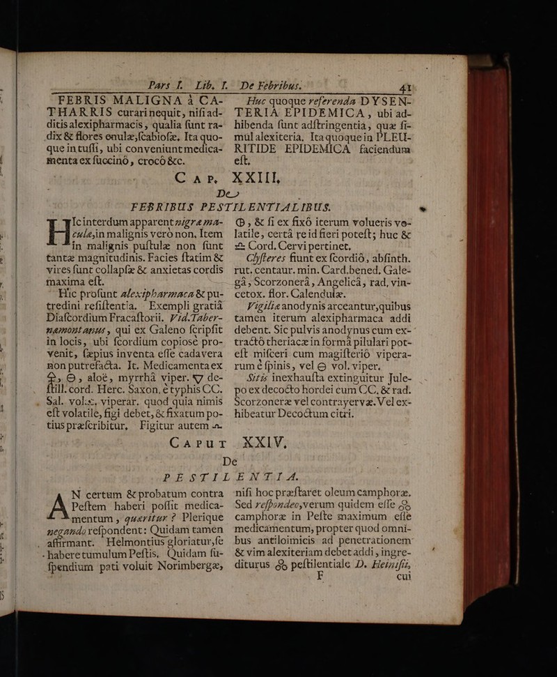 l FEBRIS MALIGNA à CA- THARRIS curarinequit, nifiad- ditis alexipharmacis , qualia funt ra- dix &amp; flores enulz;fcabiofz, Ita quo- que intufft, ubi conveniunt medica- menta ex füccinó , crocó &amp;c. Huc quoque referesda D YSEN- TERIA EPIDEMICA , ubi ad- hibenda fünt adftringentià, quz fi- mülalexiterià, Itaquoquein PLEU- oui EPIDEMICA faciendura € * culein malignis veró non, Item in malignis pufítule non funt tantae magnitudinis. Facies ftatim &amp; vires funt collapfz &amp; anxietas cordis maxima eft. Hic profünt Afexzpbarmaca &amp; pu- tredini refiftentia, Exempli gratià Diafcordium Fracaftorii. P;4.TAber- —4mont atus , qui ex Galeno fcripfit in locis, ubi fcordium copiose pro- venit, (pius inventa efle cadavera non putrefacta. It. Medicamentaex rr O , aloé, myrrhà viper. N7 de- ill. cord. Herc. Saxon, étyphis CC. Sal. vol;s, viperar. quod quia nimis eft volatile, figi debet, &amp; fixatum po- tiuspreícribitur, Figitur autem H? interdum apparent zzgr&amp; /a- (P, &amp; fi ex fixó iterum volueris vo- latile, certà reid fieri poteft; huc &amp; zx Cord, Cervi pertinet, Ch)fleres fiunt ex fcordió, abfinth. rut. centaur. min. Card.bened. Gale- gà , Scorzonerá , Angelicà, rad, vin- cetox. flor. Calenduiz. Vigilia anodynis arceantur,quibus tamen iterum alexipharmaca addi debent. Sic pulvis anodynus cum ex- tractó theriacz in formá pilulari pot- eft mifceri cum magiflerió vipera- rum é fpinis, vel &amp; vol. viper, Si£z: inexhaufta extinguitur Jule- poex decocto hordei cum CC, &amp; rad. Scorzonerz vel contrayerva. Vel ex- hibeatur Decoctum citri. N certum &amp; probatum contra A Peto haberi poffit medica- mentum , q4rítgr ? Plerique negando xeípondent: Quidam tamen Helmontius gloriatur,fe fpendium poti voluit Norimberga; nifi hoc przeftaret oleum camphorz. Sed refpondec,verum quidem effe 2, camphorz in Pefte maximum eíle medicamentum, propter quod omni- bus antiloimicis ad penetrationem &amp; vim alexiteriam debet addi , ingre- dicturus EOUMNS D. Heinifiz, cui