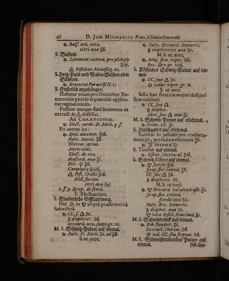 46 &amp;. Balf. arb. vite. €71 AnA 3. 3. SBalfattt. | (0 OK. Lipniment. extern, pro plebejis ziij. co Pefitlent, Heinifii g. vi. S, erg^puléumb SeafenzSalfam obet G5ilbleint. &amp;. Xenexton Paracelfi N. y. S. Guffertíc anyubángen. Habetur etiam pro Ditioribus Xe- nextonin pyxide argenteà&amp; applica- tur regioni cordis. Poffunt quoque fieri linimenta ex extract, &amp; 55 deflillat, Ad Cun ATIONEM: E. Elec. curat. D. Mich, q. f. Fit autem ita: X. épec. Alextter. de Paul. Saxon, £s. dheriac. optim. Mat bridat, Elecf. de ovo, diafcord. ana 1, Flor. ^» 215. Capipbora 11$, 6o Peft. Crollz 2/0, S72, fuccini eitriauna B. €, f. 2. Syrup. de fcord. . Ele&amp;tuarium, S. Conberlide Gifftlatttverg. Dof. 2i. in S7 aliquà prafervativa füdoriferà. | &amp;. CC, f. A Bi. 8 diaphboret. 9f. bezoAar d. mtn. fimpl.gr.vi. M. S. &amp;bimiémDulver auf einmal, Ba Pufv, D. Mich. 82. Ad 26. S.ut ante, g&amp;. Puflv, Bezoard. Sennerti, $ diapboretici ana 9i. M.S. ut ante, E. Mag. [Diu viper, 93, Bez.. (re gr. vis, S, X Miles Cxbreigcpulber auf eat: mat. &amp;. CC. fme A 3x. Q volat. viper. gr. v. S. ut anté, Salia hzc fixata in majori dofi pof- funt exhiberi. | EK' CC. fize 4A. $ diapbor. Ebor, [vze /&amp; ana 5i. M. S. &amp;dtoit^Dulper auf etlidiitaf, ». E. Gelat, CC. Z1. S. Jirfcbgalret auf etlicbmal. Sumitur in jufculó pro conforta- tionezii, profudore eliciendo 2$. E.K. Bezoard.Ar. $. Tinctur auf einmal. E. Effent. tberiacAL. 3105, $. Cxbtot&amp;Effenz auf einmal, y. WV /cordii 2ifs, Jjrup.flor. cadend. 28, CC. fee A 3. &amp; azapboret. 9i, M.S, utanté. Y. V7 Bezoard. velalexit ufit. 2i, Jyrup.flor. cadend. Jftordii aua 3. Puv. Bez. Sennertt. &amp; aZapbor. ana 8i. NV vita Pe[iil. Maximi, 3; M.5, Cybtei&amp;teand auf einmal, &amp;. Rob. Tuntper, 21, Extract, theriac. 9f. O vol. CC. fet ferpentz. 9. M.S. Gdteeigteeibenoeg 9uloer auf mal NBE.Si