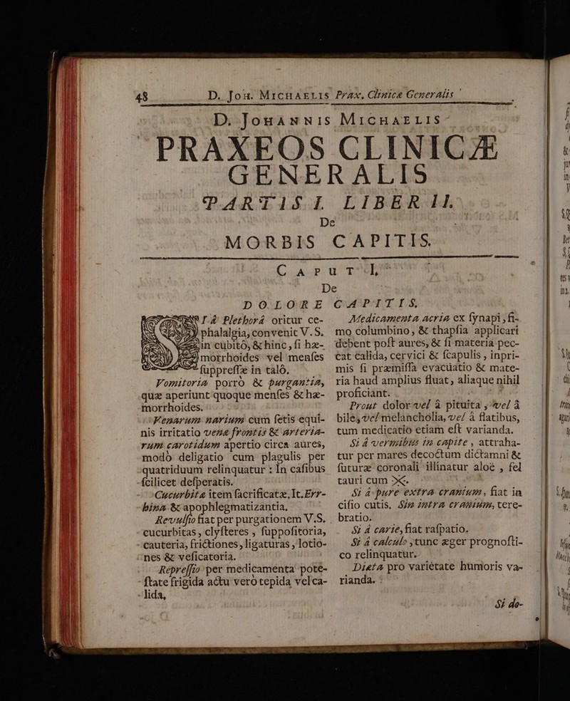 Prax, Clizice GezerAls | MORBIS CAPTITEIS DOLORE I.4 Pletborá oritur ce- 3y phalalgia, convenit V.S. ein cubito, &amp; hinc, fi hz- 2o morrhoides vel meníes fuppreffe in taló, Vomitoria porro &amp;c pargantia, qua aperiunt quoque menfes &amp; hz- morrhoides. Fenarum. narium cum fetis equi- nis irritatio vez frontis &amp; arteria- rum carotidum apertio circa aures, modó deligatio cum plagulis per quatriduum relinquatur : In cafibus fcilicet defperatis. Cucurbit item facrificatz, It. Erz- bina &amp; apophlegmatizantia, cucurbitas , clyfteres , fuppofitoria, cauteria, frictiones, ligaturas , lotio- nes &amp; veficatoria. Repre[[io per medicamenta pote- ftate frigida actu vero tepida velca- lida, CAPITIS, Medicamenta acria ex fynapi ,fi- mo columbino, &amp; thapfia applicari debent poft aures, &amp; fi materia pec- cat calida, cervici &amp; (capulis , inpri- mis fi praemiffa evacuatio &amp; mate- ria haud amplius fluat, aliaque nihil proficiant. UII Prout dolor vel à pituita , ve/ à bile, vc/ melancholia, ve/ à flatibus, tum medicatio etiam eft varianda. $1 A vermibus t2 capite , attraha- tur per mares decoctum dictamni &amp; füturz coronali illinatur aloé , fel tauri cum »x&amp;. Si Apure extra cranium , fiat ia cifio cutis, im Zzira crammm, cere- bratio. 5; 4 carie, fiat rafpatio. S£ 4 calculo tunc eger prognofti- co relinquatur. Di«ta pro varietate humoris va- rianda. : 5i de- MURUS edo RR