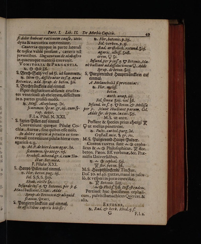 Part... Lib. I. Fé dolor babeat rationem caufz, ano- dyna &amp; narcotica conveniunt. : Canuteria quoque in parte laterali &amp; vefice valde profünt , czteris nil juvantibus. Usgmezntum de Alaba[lro in quacunque materià convenit. VoMiTORIA &amp; PuRGANTIA. &amp;, O (pZ 36. $. 5redG»alt/vel ad Zi. ad fummum, R. Idem O , diffolvatur inf. q.aque S, SSredyteduc£leiia auf einmal. Piper deglutitum abfürit crudita- tes ventriculi ab ebrietate, diffectum in 2. partes grofsó modó. &amp;. 7Maff, Aloepbang. 91, Jeammon. up /j. cum [j- Yup. debit. F.1.a. Pilul. N; XXI, Conveniunt quoque Pilule Co- chiz , Aurez; fine quibus effe nolo, Jn dolore capitis à pituita in ven- £riculó conveniunt pilule hierzz cum agaricó e.g. R. M. P. de bierácum agar. 9i, Jféammon.ratigr.vj. trocbifc. alband.gr.i, cum Tío cur. Betontez, F, Pilule XXI, S. DDauptAMllen auf einmal, B. Hor, beton.pug. ijj, Fol. S,S.S, Zi. Rhab, elecfs 21, 1 Djfundeinf:q.N] Betomte, per p q. Mane bulliant. Colat. Adde ps -de Betonica ey aliquid CAYHIB. Y ALT, In affectibus capitis biltofis : De Morbis Capitis. 49 Be. Flor, betonic. p. 15j, Fol, verben, p, ij. Rad, eriftolocb, votund, 3j5. Agar ic. albiff, Stafs. - exem, V 35. Infund.per p inf q. X7 Betonic,AMa- né bulliant ad diffoutionem Qi, Adde Syrup. de beton. 3i. S, SDurgierenbeg Joaupttrándtein auf einmal. Melancboli4 BR proveniat : K. Flor. zzelil]- beton. Ant b. anAD, i1]. FoL, femna Sttj. vel 26s. Jofund. 1n f. q. N7 Beton. et Meliffe per P. Mame ebulliant parum, Col, «eade jr. depom.laxat. 2. M.S. ut ante, Poffünt &amp; fpecies prius afpergi T? L? ut melius penetrent, Vy. Pufv. cathol.purg.9t. Cryflall. min. 5 gr. zv. M.S, 9Wurgierenb Jauptepufoer. CoNroRTANTIA fünt a. (D cepha- licus &amp;:.^. (p Philofophicus, FW. flor. beton. Pzon. Eff. verbenz, &amp;c. Prz- miffis Univerfalibus. B. - (B cepbal, ij. R flor. beton. 245. l M.S. Jyaupt(tárc'enbe Tinc&amp;ur. Dof. 30. ad 40. guttas, mané in jufcu- ; lo, &amp; vefperiin potu cerevifia.. &amp;. FE Betomie. 325,4. ene (B uPbrlef. 3S. Dif eft enadess, Pertinet huc ípecificum cephali- cum, pulvis ftemachicus Quercet.&amp; alia, ExTERNE, &amp;, RAd, c? berb, Rbod, q. f G Rnlha