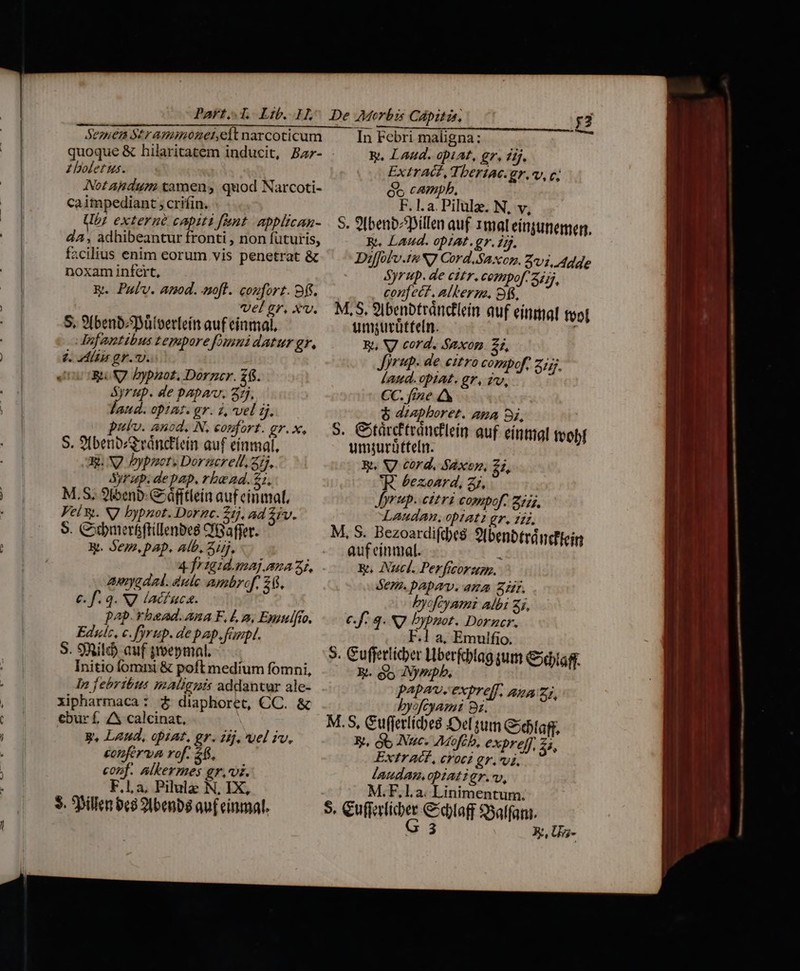 Part, T. Lib. 1^ De Morbis Cápitas. y3 ——3 Seouen Str Ammozeinelt narcoticum In Febri maligna: quoque &amp; hilaritatem inducit, Ba- . &amp;, Laud. opiAt, gr, dij. ? boletus. Extracz, Tbertac.gr., c; Not Andum tamen, quod Narcoti- óc campb. caimpediant ; crifin. F. 1. a. Pilulz. N, v, Ub; externe capiti fant. applican- | S. 9benb^Spillen auf rmaleínginemen, dA, adhibeantur fronti , non futuris, R. Laud. opiat.gr. ij. facilius enim eorum vis penetrat &amp; Diffolv.19 N7 Cord.Saxon. 271, Ade noxam infert, Syrup. de citr. compof. 24jj, &amp;. Pulv. anod. nof. confort. 9f. confect. alterm, 9f, vel gr. xv. M,S, 9I benbtránclein auf einmal tool S. 9(benb/ütoerfein auf einmal, umgurütteln. Jnfantibus tepore [mi datur gr, Wy, V cord. Saxon. 2i, d. liar gr. v. Jyraup. de eitro compof, 2j. Jove X bypaot. Dorncr. £6. Laud. 0piA£. gr, iro, Syrup. de Papa. 25. CC. fine aud. op1az. gr. 2, vel ij. $ dzapboret. aa oi, puv. ancd, N, confort. gr.x, — S. GStürc'trdndflein quf eintial tvobl S. 9ibenbozGvánctlein auf einmal, umjurütteln. X. N2 bypnet. Doramcrelt. zij, RW. S7 cord. Saxen, i, Syrup. de pap, rbu ad. 21, 'R. bezoard, zz, M.S; 2t5enp- áfitlein auf cinmat, Jyrup.. citri compof. 2725, Vel &amp;. N7 bypnot. Dornc. Zt), ad Sv. Laudan, opiat gr. 117. 9. Qbmer&amp;ftillenbes C'Gaffer. M, S. Bezoardifde$ SIbenbtráncflein X. Sem, pap. Alb. Zij, - Aaufeinmal. 1 4jfrigidamaj.aua 2A. .. wu Nucl. Perfrcoru. aygdal. ale ambref, 26, dem. papav. ana Zr. €. f. 3. NJ lacfucs. byofcyami albi Zi. pap. bead. ana F, La, Enulfio. c.f: 3. NJ Dyppot. Dorncr. Educ, c. fyrup. de pap, fap. F.1 a, Emulfio. S. 9Ril auf poepnmal. 3. Gufferlicber Liberfcblag qum €xdaff. Initio fom &amp; poft medium fomni, 3i. b INympb, ln febribus malignis addantur ale- papav. expreff, ana zi, xipharmaca: £ diaphoret, CC. &amp; byofcyami 85. €bur f, A4 calcinat, : M.S, Guffetlicbes el tum Goebtag; y, Laud, opat, gr. dij, wel iv. X. ob Nuc. AMofib, expref, 3, £onferva rof. f. Extr AG, croci gr. vi, conf. altermes gri. laudan.obiatigr.v, F.1,a. Pilulz N, IX, M.F.l.a. Linimentum. $. 5billen bc8 20benbs auf einmal. S. ChRPUDAM €daff $5alfant.