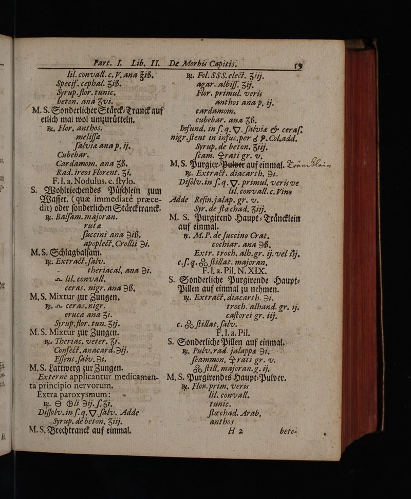 Part. L Lib, II. De Morbis Capitis; lil.comvAR. c. V. AnA gf, Bt. Fol. $5.5. elect. 3/5j. Specif. cephat. 2/f$. eid Albiff. 31f. Syrup. flor. 1umic. Fior. prytimul. verá betos. AA 2vt. M. S. &amp;onberlicber tarde rand auf etlid) mal tol umgurütteli, Be, Flor, Antbos. anthos ana p, Hj. cardamom, cubebar. ana 2. Jrfund, in f.q. N7. fAfvia ef cera[f- zaeliffe nigr flent in infus.per d P.Col.add. JAfvia AnA P, Hj. Syrup. de beton, 3iij. Cubebar. fcam. rati gr. v, M, S. utgiecópateer auf einmal. 2v 6 B. Extract. diacArtb, 8i. Difolu.in [.q.NJ. primul, veris ve Cardamom. Ana 3. Rad.treos Florent. 51, F.1, a, Nodulus. c. ftylo. S. ChBobltiecbenbeg yifcteítt jui lil, conv all. c, Fino CGaffet. (quae immediate prece- .444e Refim.jalap. gr. v. dit) ober fonberlicben &amp;tárcEtranc? $yr. de flecha, Zisj. &amp;. BAlfAm. major an. ruta Jfaccini ana Sis. Apoplect, Crollii 8r. M, S. &amp;5fagbatfam. E. Extr ACE. [Alv. ; theriacAal, aua 3i. 4. Ll, convalt, CEYA$. DMgr. ADA Bf, M,S, Mixtur jur gungen. Rt, -n- CEF A, Pg. eYuct APA t. Syr ap. flor. tun. 31j. M.S. Méxtur jut Sung. x. Tberiac, veter, at. Cozfect, Anacard.99. Elfent.fatv. 92. M. S. 5Dutgirenb Jauptz &amp;váncileím auf einmal. y. M. P. de fuccino CrAt, cotbzar. ana 9. Extr. trocb, Alb.gr. 5j. vel ifj, C. f. q. i flat. majoran, F.1, a. Pil, N, XIX. S. C;onberlicbe 9Durgirenbe J3aupte *Billen auf einmaf su nebmen. . ExtrAG, diacartb. 9s. £rotb. alband. gr. 1j. caftorei gr. iij. €. s fLilat, fal. F,1. a. Pil, s. &amp;onberlicbeBillen auf eittimal.. R, Pulv,rad. jalappe gz, Jeammon, ^ rati gr. v. Extern applicantur medicamen- - M,S. Surgírenbes Joauptéuleer. ta principio nervorum, R. Flor. prim, veris Extra paroxysmum: — - /il. conv AT, &amp;. O Q 85.f. 3r. TN Funic. Diffobv, 12 f: q.N7.JAlv. Adde Jtechad. Arab, Syrup. de beton, 312. antbos M.S, SSrecbtrand: auf einmal. Ha beto- i EL - mule a e 20 -— iui e — ——