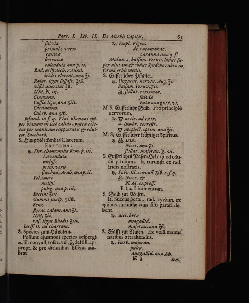 | fAtvia primula veris unice betonica cAlendula Aum p. 22, Kad, ari[loloch, rotund. iridis Florent.ana zt. Rafar. ligni [2ffafr. Zifs. vifci quercin 2$. NAM. N, 25. Cinamom. Caffie lign. Ana Sii. CardAamom. Cubeb. Ana SS, Bifund. 1n f. q. Vini Rhenani opt. per biduum in locó calido y poflea cole- fur per mantcam Hippoeratus et» edul- cor. Saccbaró, S, Düuptfiárdenbes Claretum. EXTERNA: y, Flor .cbasnomille Rom. p.112, Lavenaula oelt/]a prom. vera flechad, Arab, anap. i. Fel, iauri veliff. puleg. Ana p. 1d, Suceini 41. Gummi juntp, 318. Benz. Jflyrac. calamum. ana 3j. NAM, 211. Af. liant Rbodii 3íi£, Incif- D. ad chartam, $. Species jum Jod ubleíti. Poffünt ejusmodi fpecies adfpergi ». lil. canvall, rofar. vel $5 deftill, ap- propr. &amp; pro ditiexibus Effent. am- Y. x, Empt. Figon. de tacamhabac. | CATAIIIA ABA q. f. Mala. c, balfam. Peruv, Induc fr- orem or bis med. S. Gufferlicbes *Dffafter, g. Upguent. nervta. dug. 5j. BalfAm, Peruv. 5i. eo [Hllat. rorismar. y 7,77. Yul&amp; AH EUIT. Uf, M.S, Gufferlíd)e &amp;alb. Pro principié nervorum, Rt, V artc. ad extr. n. [utibr. terreflr, VJ apoplect,optim, aua 217, M. S, &amp;uffeclicher Frdfftiget Spiritus. 3. a 2712» ANGcot. A2A 21. (Hat. majoran.'g. vi. S. Cufferlicbes Sjoafen fel / quod edu- cit pituitam. It, turunda ex rad. iridis noftratis. i W. Pufv, [il cotrvali. 316. c. f.q. o5 ANzcot.. e N. M. expre[f. ab ba. qe ad HN S. €5alb sur Sfeafen. It. Succus bete , rad. cyclam, ex quibus turundz cum. filó paraxi de- bent. X. óuec. bete anagAllid. JAJOFAB. AMA 24S. S. Coafft jur S:cafen.. Ex volà manus: naribus attrahendus, X. Herb.znajoram. puteg. ri VEL AAA A. 3 Se, H LI - Ó . ^50-o ^ MM — - —Ó Án] un^ oup * a illi a aae a p ————Ü