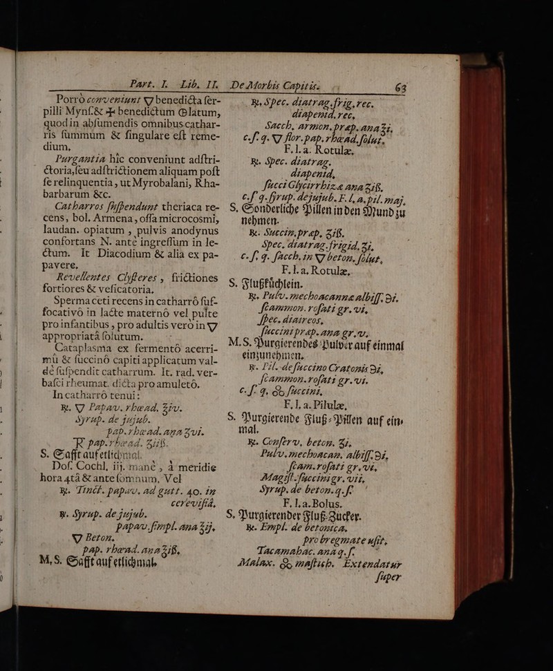 Porro cezventunt N7 benedicta fer- pilli Mynf.&amp; »F benedictum (Platum, quodin abfümendis omnibus.cathar- ris fümmum &amp; fingulare eft reme- dium, Purgantia hic conveniunt adftri- &amp;oria,feu adftrictionem aliquam poft fe relinquentia , ut Myrobalani, Rha- barbarum &amp;c. Catbarros [ifhendunt xheriaca re- cens, bol, Armena, offa microcosmi, laudan. opiatum , pulvis anodynus confortans N. anté ingreffum in le- ctum. lt Diacodium &amp; alia ex pa- pavere. Revelleztes. Clyfleres , frictiones fortiores &amp; veficatoria, Sperma ceti recens in catharró füf- focativó in lacte maternó vel pulte pro infantibus , pro adultis vero ing appropriatá folutum. Cataplasma ex fermentó acerri- mi &amp; fuccinó capiti applicatum val- dé fufpendit catharrum. It, rad. ver- baíci rheumat. dicta pro amuleto. In catharró tenui: y, V Patav. rbead. £rv. Syrup. de qU/jub. pap.rbead. ana aw. RR pap.rbead. 44. S. Cafit aufetlicbnial. Dof. Cochl, iij. mané , à meridie hora 4tà &amp; anteíomnum, Vel K. Tincf.papav, ad gutt. AO. 1m cerevtfia, W. Syrup. de jujub. papa. fmpl. ana £7. V Beton, pap. rbead. aun zifs, M,S. Cnt auf etlidamal, Wy, Spec. diatrag.frig.rec.- déAapenid. rec, Saccb, Armon, pr ap. Ana 2i, ef. q S7 for. pap. rbend, fülaz, FE.la.Rotule, R.. Spec. dzatrag. . dzapenid, ffecet Glycirrbiz.a Ama 216. c.f 9. fyrup. dejujub. F.1, a, pu. ma, S, Coonberlicbe 9hillen inben 9)nunb ju nebmen.— Be. Sutciz. prp, 5f. Spec, atatrag rigid, 2, €. f. q. fAccb, in N7 betog, y/7/772 F,l.a, Rotulz, S. Gtuffüdlein. R. Pufv.mecboacanna albiff, od. Jéammon. vofati gr.vi, fec. dzaireos, JFeeintprap. ana gr v. M.S. Suraierenbes Dulpiv au£ einmat einyunebinett, R. Pil. defnccino Cratonis 9a, Jcammon-.rofAtt gr.*vi. €. f. 3. GS fracetna, F, 1, a. Pilulx, S Turgiereibe Sluf^9oiten. auf eit imal. E. Cozfer v, betom. 22, Pubv,mechoscae, aibiff. 92. Jeam.rofAati gr.vi, Mag tfl faectmigr. viz, Syrup. de beton.q.f7 F, Ll a. Bolus. 5, 9 irgterenbet lug 2ucfey. Be. Eynpl. de betontca, protregmate ufi, Tacemabac.amag.f. ^ MAÍAXK. Gs ma[ticb. Extendatur fuper - ? - — M e a mj Rd at rait rapa OPE  . s mL