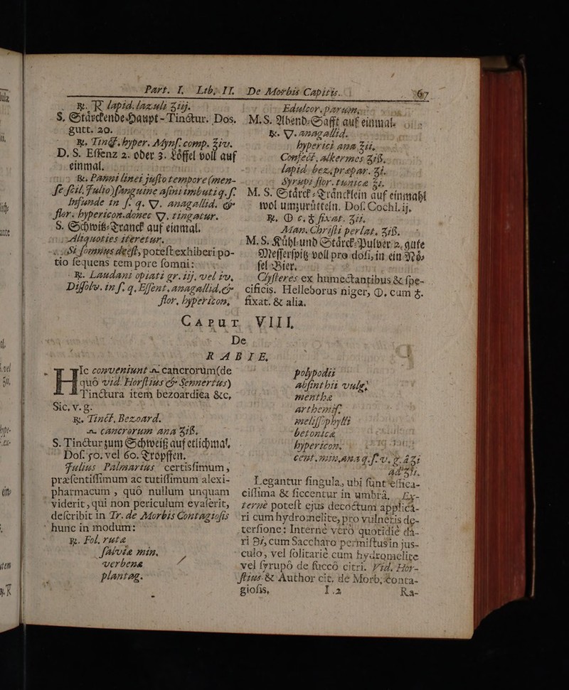 .OESKR Japid.lazuh 315. S, Cotávc'enbeDaupt - Tin&amp;ur. Dos. gutt. 20. y, Ting. hyper. Mynf. comp. rv. D, S. Effenz 2. ober e ?6fel Pii auf einmal. : &amp;. Pani lunet jtflo tempore(men- Je fest. Tulio fanguine afinitmbutiq. 1 Jifunde 12 f. q. NJ. anagallid. cr Jor. bypericon.donec S7, tingatur. 9. Ctvif rand? aut eíamal. ittquoties 2feretur. i Sz [omis deeft poteftexhiberi po- tio fequens tem pore fomni:- ^ « WR. Laudant opiati gr. 1j. vel rv, Difolv. in f. a. Effent. amaguilid, es Edufeor. par unm. M.S. 9tbenb«G»afft auf einmal. ke. V.anagatitd. byperici ama zii. Confect, akermes 1f. laptd- bezaprebar. 21. Syrup flor.tuntce 2i. M. S. Ctárc ;SrváncHein auf eítiimai tvol umpurüttefni. Dof. Cochl. ij. EK, (D c. fixat. 3i. Map. Chrifli pevlat, z1$. M. S. $eüblunb Cotárcpultoer 2, aufe Vefferfpity ooíl pro dofi, iu eín 326; fel Bier. CAfferes ex humectantibus &amp; fpe-. cificis. Helleborus niger, Q. cum 4. Jor, byperizom, ^ fixat. &amp; alia. Carur VIII, De R.4bIE, i Ic cozzUueniunt ^ cancrorum(de polypodi His vid. Hor[lius et» Semuertus) Aalfint bii vule, Tin&amp;tura item bezoardiea &amp;c, mentba Sic, V. g- artbemif. R.. Tincf, Bezoard. imeliff phytt o. CACFOY Hm Ana 31b. betonica S. Tin&amp;ur um Gotorcif auf etiidntat, byperzcon. | Dof. 5o. vel 6o. &amp;topffen. CCBIITLARA q.f. v. £42: Julius Palmartus / certisfimum, pracfentiffimum ac tutiffimum alexi- pharmacum , quó nullum unquam viderit, qui non periculum evaferit, deícribit in Zr. de Morbis Contaz tofrs ' hunc in modum: &amp;. Fol, ruta. JAfvsa min. verbena plantag. Jiu à A t. Legantur fingula, ubi fünt'effica- cifTima &amp; ficcentur in umbrá, . Ex- zer poteft ejus decoctum applica- ri cum hydroielite, pro vulneris de- terfione: Interné véró quotidie d4- ri B/, cum Saccharo permiftusin jus- culo, vel folitarié cum hydromelite vel fyrupó de füccó citri. 24. Hor- fézus- &amp; Author cit, dé Morb;Xonta- giofis, I. Ka-