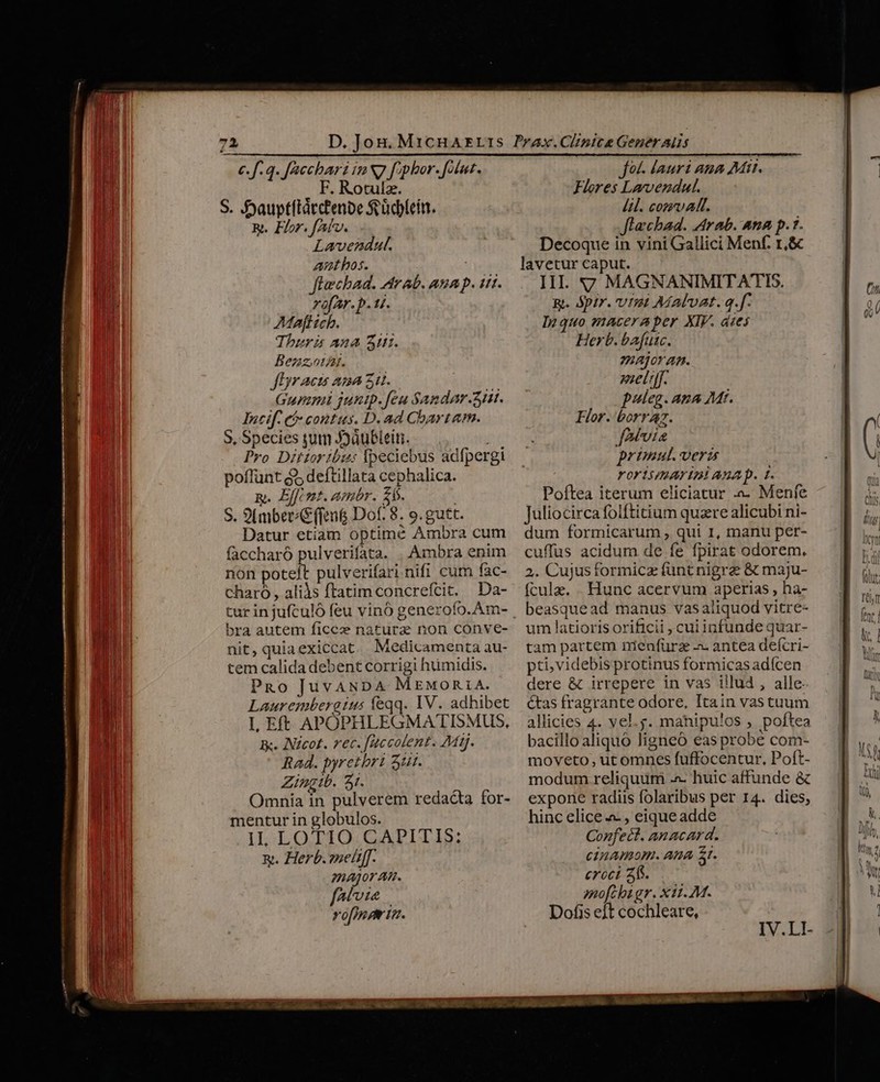 c. f.q. faccbari in N7 f;phor. [lut F. Rotulz. S. Sauptítátctenbe feüdblein. Rt. Flor. faf. Lavendat. ant bos. : flechad. Arab. ana p. tiri. rofar.p. 1. AMafl ich. Thuri ana Aur. BenzotAt. fDracu ana zu. Gupani junip.feu Sandar.ziit. Incif. cà contus. D. ad Chartam. 5. Species yum J2üubleit. | Pro Ditioribzu: Ipeciebus adfpergi poffunt $5 deftillata cephalica. . Effcmt. amr. £s. S. 9t(mber C (fen&amp; Dof. 8. o. gutt. Datur etiam optime Ambra cum Ambra enim charó, aliàs ftatimconcrefcit. Da- bra autem ficez natura non conve- nit, quia exiccat Medicamenta au- tem calida debent corrigi humidis. PRo JuvANDA MeMontA. Laurembergius feqq. IV. adhibet L Eft APOPHLEGMATISMUS, Kk. Iicot. rec. faccolent. Mt. Rad. pyretbri 3t. Zingib. 5t. Omnia in pulverem redacta for- mentur in globulos. IL:LOTIO.GATITIS: x. Herb. zned[f. major An. fave vo[mpe iv. fot. lauri ana Mit. Flores Lavvendul. Lil. com alt. flachad. Arab. Ana p.7. Decoque in vini Gallici Menf. r,&amp; lavetur caput. III. 7 MAGNANIMITATIS. Rt. Spir. Utz Aíalvat. q.f. Inquo maceraper XIV. dies Herb. bafutc. majora. met. paleg. ana Mt. Flor. borraz. [Avia primul. veris YOoY15/LAYUM AXA D. t. Poftea iterum eliciatur a. Menfe Juliocirca folftitium quare alicubi ni- dum formicarum , qui I, manu per- cuffus acidum de fe fpirat odorem. 2. Cujus formicz funt nigrze &amp; maju- fcule. . Hunc acervum aperias , ha- beasquead manus vas aliquod vitre- um latioris orificii , cui infunde quar- tam partem nienfürze a. antea deícri- pti,videbis protinus formicas adícen dere &amp; irrepere in vas illud, alle &amp;as fragrante odore, Itain vastuum allicies 4. vel.. mahipu!os , poftea bacillo aliquó ligneó eas probe com- moveto ut omnes fuffocentur, Poft- modum reliquum ^ huic affunde &amp; expone radiis folaribus per 14. dies; hinc elice «- , eique adde Corfect. anacard. cinamom. Ana 5t. croci 2. mofcbigr. x1i. M. Dofis ejt cochleare,