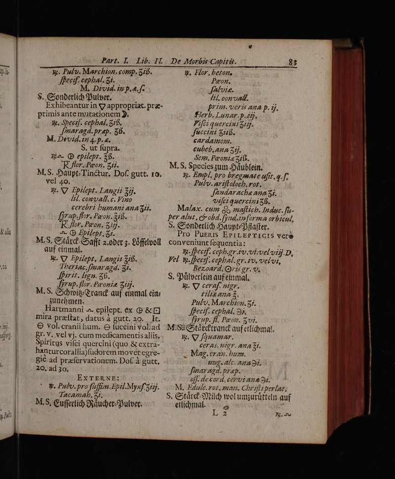 &amp;d | n Ul. | | Part. L Lib. IL Jhecif. cephat. 3i. M. Divid.zsp.e.f. — 8. CSonbetlic ulcer, ; Exhibeantur in V7 appropriat. prae- primis ante mutationem J. E. Spectf. cepbad. 316. Jearagd.prap. 26. M, Dvd. 12 4.p. 4. S. ut füpra. Ra. (D epilepz. 265. Rer. Peon. zii. M,S. Saupt/Tinctur, Dof. gutt. 10, vel 49, RA V Ipilept. Langii 2j, IL. conv AL. c. Vino cerebri bumAani AnA Ar. Drup.fhr. Pon. Zifj. ler. Peon. zin. «- Q Epilept, 31. M.S, C;tárcf-G»afft 2.0bet 5. £offelooll auf einmal. R. V7 Ppilept, Langit 1$. Tbertac, [Paar agd. 3t. Jfirit. lign. 26. — Jrup. flor. Peonia zi. M. S. Goobivit rand? auf einmal eite junebmer. ,Hartmanni -^- epilept. éx (P &amp;[:] mira przeftat, datus à gutt. 20. It. O Vol.cranii hum. GO fuccini vol. ad Br. V, vel vj. cum medicamentis aliis, Spiritus viíci quercini (quo &amp; extra- anturcorallia)fudorem movet egre- 81€ ad praervationem. Dof. à gutt, 20, ad 30, EXTERNE: V. Pul. pro fuffim.Epil.Mysf 215. TacamaAb, Z1, De Morbts Capitis. Peon, JAtvi«. /14, con vadit. prim.-veri ana p. 5. Fierb. Lunar.p.drj. Fifi: quercini3. Jfuccini Su. ear damos. cubeb,ana Zitj, denz, Peonia 2105. M,S, Species tut J)dubfeitt. ky. Empl, pro bregmate ufit.q.f, Pulv. artflolocb, rot. JAndarache anni. vici quercini 3b. Malax. cum Qs maftich. Indac. fz- per Alut, ci obd.fynd.imforma orbicul, 5. Cenbetlíid) :oaupteT after. Pro Purgs EprrEPTICIS veré conveniunt fequentia: RW. ffectf. ceph.grAv.vi-velvid.D, Vel wy. [pecif. cebbal. gr. zv, velvi, Bezoard. (ris gr.*. S, Süleerlein auf etmmal, Ei. V ceraf. nigr. HIR AA £. Pulv, Marchton, 21. Jffecif. cebhad. 9s. Jirup. fl. Peon. 3vi. MS3 Gtátdtrand auf ettidbmal. Ra V fquamar. CET AS. THEY. ATA £1. Mag.tran. bum. Ung. Alc. Ama oi. fearagd. prap. o[f. de cord. cervi ana 9i. M, Fdalc.rot. man. Chr ifiiperlat, S, &amp;árce Smile) vol umjurütteln auf ettidmat. » UN [LAN