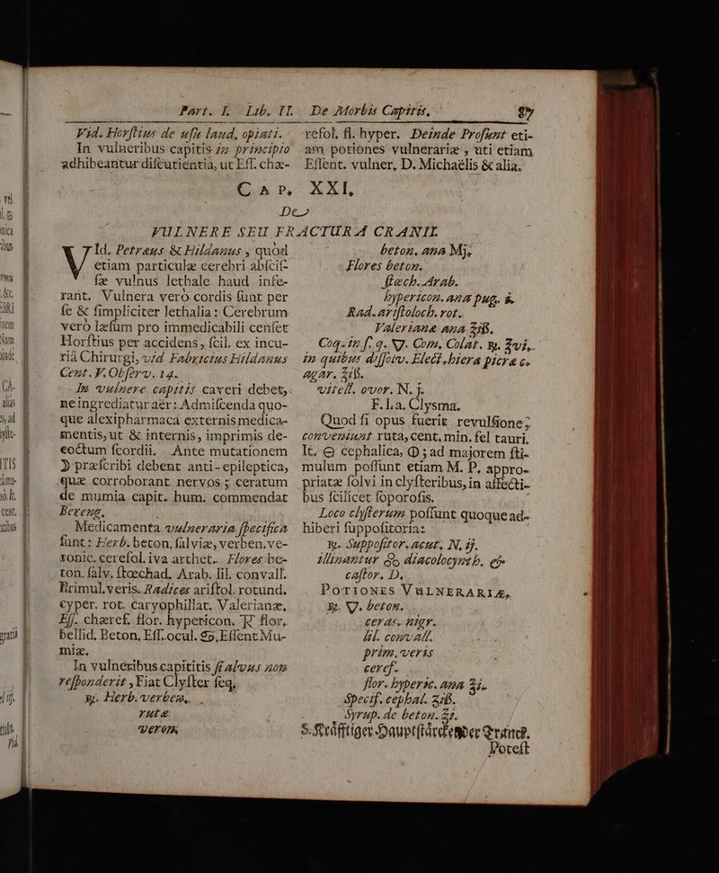 TIS yo. It CORE, —— Vid. HovfHus de ufi laud, opinti. In vulneribus capitis zz: 7Zszc:p/o adhibeantur difcutientia, ut Eff. chz- 27 refol, fl. hyper. Dezzde Profuzt eti- am potiones vulnerarie , uti etiam Etlent. vulner, D. Michaelis &amp; alia, Id. Petreus &amp; Hildauus , quod V in particule cerebri abícit- fe vulnus lethale haud infe- rant, Vulnera vero cordis funt per fe &amp; fimpliciter lethalia: Cerebrum veró lzfum pro immedicabili cenfet Horftius per accidens, fcil. ex incu- rià Chirutgi, v/d Faézzcius Hildanus Cezt. F.Obferv..14. le vulnere CApzt75 caveri debet, ne ingrediatur aer: Admifcenda quo- mentis,ut &amp; internis, imprimis de- eoctum fcordii, Ante mutationem 3 praícribi debent anti- epileptica, qua corroborant nervos ; ceratum de mumia capit. hum. commendat Bereng, . Medicamenta. vieneraria fhecifiea lunt: Eezb. beton, fal viz, verben.ve- ronic. cerefol. iva arthet.. FJores be- ton. falv, fteechad, Arab. lil. convall. rimul,veris. ?24/ces ariftol. rotund. Cyper. rot. caryophillat. Valerianz, Eff. cheref flor. hypericon. 7 flor, bellid, Beton, Eff.ocul. $o,Effent Mu- miz, In vulneribus capititis ff 2/945 ;202 refponderit , Fiat Clyfter feq, x. Herb. verbem,. rat Vero beton, atia Mj, Flores &amp;etom. tech. Arab. Dypericom. Da Dug. $. Kad. B pda rot. i Valeriane aua £s. Coq. fu f. q. NJ. Com, Coat. y. 2i, 2» quibus difJovu. Flect .biera picra c. AgAr, 511. vitelt. oor. N. y. F. La, Clysma. CORUVETHBAAL Yüta, cent, min. fel tauri. It. OQ cephalica, ; ad majorem fti- mulum poffunt etiam M. D, appro- priatz folvi in clyfteribus, in affecti-- bus fcilicet foporofis. i Loco chyfterum poffunt quoque ad- hiberi füppofitoria: | uy. Suppofitor. Acut, N, 4j. Minantur dy diacolocymt b, ej caftor. D, PorioNES VaLNERARIA, E. V. beten. ceras. nigr. &amp;l. com AR. prim. veras ceref. flor. bypersc. ana 2i. óápecif, cephat. zz. Syrup. de betom. £2. Poteft