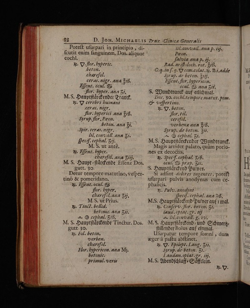 ícutit enim fanguinem, Dos. aliquot cochl. Rt. V. flor. bypertc. e£on. charefol. ceras. nier. AuA Z1fs. Effemt. ocul.-8o flor. byper. ana 31, M,S, Jyauptftárcfenber Grand. &amp;. V cerebri bumant eras. PIgr, Jor. byperict.ana £1. Syrup. flor, Pzcn. betom. aua £f. Spzr. ceras. ntgr, [il, conval. ana Z1. É&amp;ecmf. cephbal. 375. M. S. ut anté, b. Effent. bypex. charefot. ana iij. M. S, Syaupt;ftárcfenbe Effenz Dos. gutt, 30. Detur tempore matutino, vefper- tinó &amp; pomeridano, R. E/Jezt. ocuc. 8p flor. byper, charefot. ana zi, M.S, ut Prius. &amp;. T 7zc£. bellid. ' betomic. AZA 3i. -&amp;. (D cepbal. 515, M, S. 5jaupt(tátdenbe Tinctur. Dos. gutt. 30. R. Fol. betoz., verben. cbarefol. Flor. bypertcon. ana Mj. betonte: primul. veris Peon. JAtvta ama p. ij. Rad. ar ifloloch. ror. 2118. Ct q. £n f. q« NJ com.colat. w. lbi adde Syrup. de betosn. 2. Effeut. flor. byper coz. 0ctll. 95 224 Zíf. S. S'Duibtranc£ auf etticomal. Dos. 30. cochi-fempore voatut. pom. C velbertino. X, V7. beton., Jr. til. cerefot, verbeng 4n5 21(. Syrup. de betem. $ir. a. (p cepbat. 31. M, S. Sjauptftárdfenber CGunbtrand. Magis arridet;palato, quàm potio- Ey. Spec?f. cepbal. 21$. octtt. So Drap. 32r. Si adfint .do/eres zngentes, poteft ufurpari pulvis anodynus cum ce- phalicis. xi. Pal. anodynt fpecif. cepbal. ana 95, M.S. Jjauptftátctenb5Wu'eer auf mal. &amp;. Confer*v. flor. betoz. 3j. land. opIAK ET. ff] Al conval. g. tv. M. S. Sjauptftárc'enbz unb. Cibmert ftillenber Bolus auf einmal. U(ürpatur cempore fomni , dum «ger à paftu abftinet, K. NJ. Epilept. Laug. 311. Syrup. de beton. 31. Laudan. opIAt. 97. ifj. M, S. 9ibenbfdhlaff» &amp;afftleim. E. V. nen (ten hart Us: