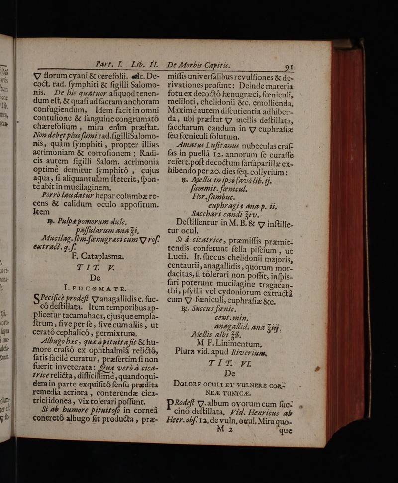 V florumcyani &amp; cerefolii. elc. De- coc. rad. fymphiti &amp; figilli Salomo- nis. De bis quatuor aliquodtenen- dum eft, &amp; quafi ad facram anchoram confugiendum, Idem facitin omni contuíione &amp; fanguine congrumató chzrefolium , mira enim praftat, Non debet plus fimi vad.figilliSalomo- nis, quàm fymphiti , propter illius acrimoniam &amp; corrofionem : Radi- cis autem figilli Salom. acrimonia optime demitur fymphitó , cujus aqua, fi aliquantulum fteterit, fpon- te abitin mucilaginem, Porró laudatur hepar colambz re- cens &amp; calidum oculo appofitum. kem E. Pulpe pomorum dulc, palfularum ana 21, 2Mucilag. [e m.fuenugreci cum Ng vof- extrAGf. g. f. F, Cataplasma. 3g rq R De LrucewxArTt. G Pecific? prodeft x7 anagallidis c. füc- códeftillata. Item temporibus ap- plicetur tacamahaca, ejusque empla- Ítrum, fiveperfe, five cümaliis, ut cerató cephalicó , permixtum, Albugo bec , que Apituita fit &amp; hu- more crafsó ex ophthalmiá relictó, fatis facil curatur, przfertim fi non fuerit inveterata: O4 verà 4 cica- trice relicta, difficillime , quandoqui- demin parte exquifitó fenfü predica remedia acriora , conterendz cica- triciidonea , vix tolerari poffünt. $2 Ab bumore pituitofl in corneà concretó albugo fit producta ; pra- De Morbis Capita. LU REQUE. 7. miffisuniverfalibus revulfiones &amp; de- rivationes profunt: Deinde materia fotu ex decoctó fenugrzci, faeniculi, meliloti , chelidonii &amp;c. emollienda, Maximé autem difcutientia adhiber- da, ubi przftat «7. mellis deftillata, faccharum candum in v7 euphrafize feu feeniculi folutum. Amatus Luft anus vubeculascrat- fas in puellà 12. annorum fe curaffe rcfert;poft decoctum farfaparilla ex- hibendo per 20. dies feq. collyriüm: R« Mella 19 1psó farvó lib. tj. fommit. fenteul. For. fAmbuc. eupbragie ang p. i5, Sacchari candi £rv. Deftillentur in M. B: &amp; v7 inftille- tur ocul, | 5: d cicatrice , praemiffis premic- tendis conferunt fella pifcium , ut Lucii. It. fuccus chelidonii majoris, centaurii ; anagallidis, quorum mor- dacitas, fi tólerari non poffit, infpis- fari poterunt. mucilagine tragacan- thi, pfyllii vel cydoniorum extracta cum 37 fceniculi, euphrafiz &amp;c, Rt. SHCCHS faenic. CELL. ntn, AARAD Ald, AMA ie. AMellis albi 26. M F.Linimentum, Plura vid.apud Riverigge, TIT FIL De Doronz ocur1 r1: vurNERE Coa- NEJ£ TUNYICAE. p Aoeff v7.3lbum ovorum cum füc-. cinoó deítillata, zd. Hezrirus ab Heer. obf. 12, de vuln, oeul, Mira quo- A que