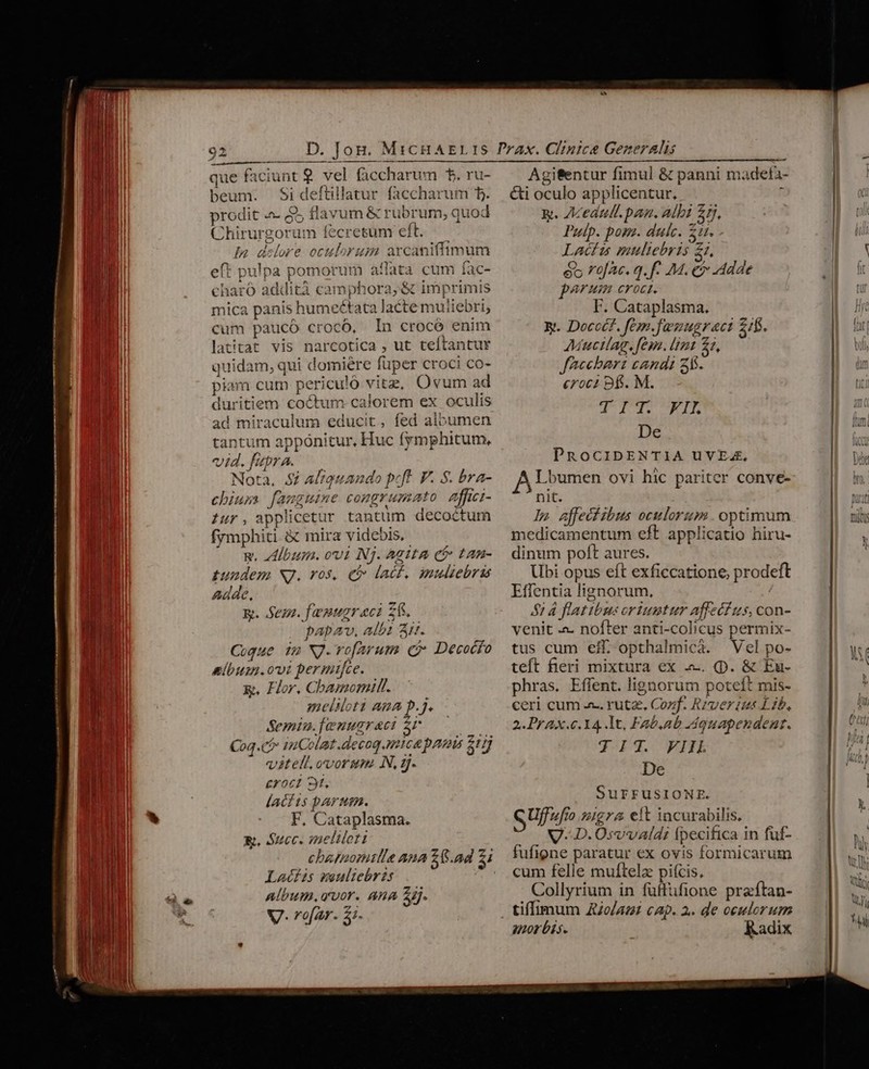 MN beum. Si deftillatur faccharum b. Tu prodit «- 25 flavum &amp; rubrum; quod | Chirurgorum fecresum emt. Tull Ia delore oculorum arcaniffimum eft pulpa pomorum affata cum fac- charÓ addità camphora;&amp; imprimis mica panis humectata lacte muliebri, cum paucó crocó, In crocó enim WM latitat vis narcotica , ut teftantur i quidam, qui domiere füper croci co- | piam cum periculó vitz, Ovum ad duritiem coctum calorem ex oculis ad miraculum educit, fed albumen tantum apponitur, Huc fymphitum, vid.fupra. Nota, 52 Aliquando peft. F. S. bra- un chius fanguine congrumato affwi- iur, applicetur tantum decoctum ll frmphiti &amp; mira videbis, | | — R. bum. ovi Nj. Agtta cf» tan- | d pundem Nj. vos, C lacf, muliebris HN ll Adde, gi IM n kg. Sez. famugraci Z6. d 1 l pabav. albi A. UR Coque im NJ. vo[arum C? Decocfo Pus nlbum. ovi permifce. NU x. Hor, Cbamomill.. ^ i M meliloti aua p.j. HI Semin.fenugraci $6. 500 l Coq.có 14Colat .decog nica pam $1 ARM vitelt,ovorsm. N, qf. L1 1M croci 9t, I lacfts parum. n - . F, Cataplasma. E. Succ. meliloti Lacfis muliebris album. «vor. ARA Sij. * V7- rofar. 5. -— x. Aceautl.pan. albi £5, Putp. pom. dulc. Zt. Latis muliebris Z1, ét rofAc. q. f. M. ei dde parum croci. F. Cataplasma. yy. Docct?. fem.famugrect 2f. Mucilag. fem. [imt 21, Jaccbart candi 2. croci B6. M. QI NE De PRocibDENTIA UuVEA. Lbumen ovi hic pariter conve- nit. ln affectibus oculorum. optimum medicamentum eft applicatio hiru- dinum poft aures. Ubi opus eft exficcatione; prodeft Effentia lignorum, 51 4 flatibus oriuntur affeci us, con- venit .«. nofter anti-colicus permix- tus cum eff opthalmicáà. Vel po- teft fieri mixtura ex .. (p. &amp; Eu- phras. Effent. lignorum poteft mis- ceri cum a. rutz. Cozf. Rrver ius Lib, 2. PrAx.c.14. lt, Fab,ab MAquapendent. TIT. VHL De SUFFUSIONE. S Uff »gr&amp; elt incurabilis. V. D.Osvvald: Ípecifica in fuf- fufigne paratur ex ovis formicarum cum felle muftelz piícis, Collyrium in füffüfione praftan- morbis. Kadix