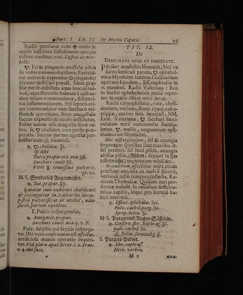 Radix gentianz cum » cocta &amp; oculis inftillata fuffufionem quoque tollere creditur, v7, Lipfrzzs ae smor- billzr. x7. Fel &amp; pinguedo muftelz pifcis fit vobis commendati(lima, Extrahi- tur autem &amp; exponitur Q pinguedo: Hyeme deftilari poteft, Idem prz- ftat per fe deftillata aqua leucoji bul- bofi, aqua ftércoris humani à quibus- dam etiam commendatur , fed exci- tat inflammationem. Fel leporis eti- am commendatur cum faccharó mi- ftum &amp; appofitum, Item anagallidis fuccus exprelfus &amp; oculis inftillatus. Debet autem effe anagallis flore ru- bro. It. 7 chelidon, cum perlis pr- paratis. Succus pariter agrefta per- miftus cum ($5 feniculi. x, V. chelidon. 21. Q albi Tutiepxeparate aua 9f. Sacchari candi 45, Vitri 8. tenutfpsi pulveris. 2 £7.'v1. M.S, Genberlid 9(ugentvaffer. Rt, Ttt. p? «par. 31j.. — M C extinguitur in AMAluat ico dectes. boflea patvertfetur ut aícóbol , Adde Jacchb. partem equales. F, Pulvis infpergendus, x. Margarit.prapar. Sacchbari canas ana q.v. F. 19 D .N E Pulv. fübtilis, qui fepius infperga- artificiofa manus: operatio requiri- tur. Vd. plara apud River. 4. 2. Prax, *« Abt fuse, De Morbis Capitis. 93 T i yp A X, Ld DEBILITATE VISUS ET COECITATE. Rofant confectio Hamech , Mef. ex fucco fceniculi parata, 7. ophthal- mica Mynfichti interna Ele&amp;uarium opticum Ejusdem , Eif. euphrafiz &amp; a. ejusdem, Radix Valeriana : Ros in herbis ophthalmicis mané reper- tus &amp; oculis illitus mirc juvat, Radix caryophillatz , ruta , cheli- donium, verbena, flores cyani, calca- trippa , anthos fem. faeniculi , NM, Extr. Valerianz , V. facchari foeni- culatam miré commendat Partho- letius. V7. mellis , unguentum oph- thaimicum Mynfichti, Ub: abflergendum , fel &amp; axungia ferpentum fpecifica funt maxima, It. fel perdicis, fel lucii pifcis, axungia afchiae pifcis, (9ffcben/ degunt in $$0» telientea(fer) unguentum nihili &amp;c. Is oculorum affeétibus vira etiam przítant amuleta ex malvá füccisá, verbená jufto tempore collecta, Ra- dicem Thymalcz. Quidam auri per- foratz indidit in omnibus defluxio- nibus capitis, idque pro fecretó ha- bu:t maximóo. Pulv. cat bol. perg. 9i. Syrup.beton. 47. M*S. 9urgierenb 9Iusen«G»dfftleín, y. Conferv.flor. Ezpbrag. 21. pat. catbol. 81. co Jat. fanteult g.á. S. SBurgierzulber. &amp;. Flor. eupbr af. Herb. verbes, M 3