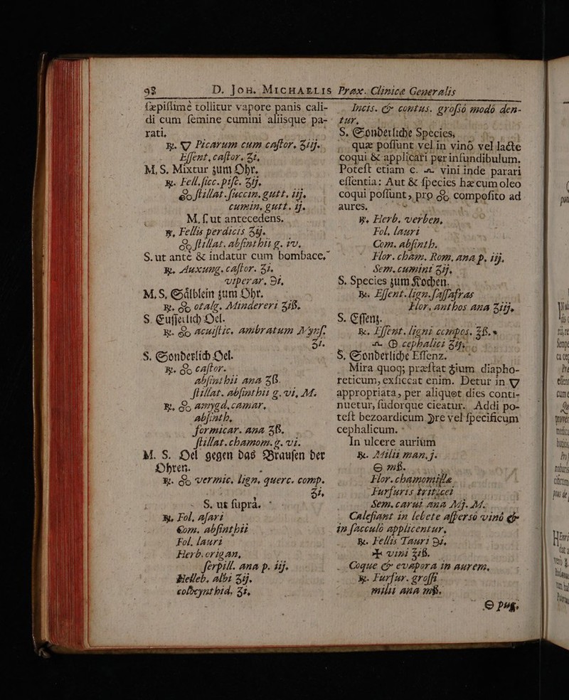 fzpiflime tollitur vapore panis cali- di cum femine cumini aliisque pa- rati, ; E. S7 Pzcarum cum caftor, 315. Effent, caftor. 21, M, S, Mixtur 4um Ebr. &amp;. Fell.ficc. pifc. 4j. e» UMat . faccim. gutt, i. CUIEIB, gUtt., 1j. M, f. ut antecedens. x, Fell» perdiucts 55. s fHllat. abfrut hit g. 1v, S.utanté &amp; indatur cum bombace. Bh, Au xung. cator. S1. viperar, 9t, M,S, Cdlblein gm fbr. R. &amp;&amp; o£alg. Minaereri 31$. S. Cufjelid) S5el. Bt. &amp;y Acuiftic. ambratum Muf. S. Conberlid Cel. &amp;. G5 cAaftor. Ab[tt bii ama 25. Jillat. abfitbit g. vi, M. &amp;, QS asrygd.cemar, abfintb, formicar. Ana Z5. fUillat.cbamom.g. vi. M. S. £d gegen bas. Sraufen bet f»bten. ] £. Go Vermie, 187». querc. comp. A S, ut füpràa. X, Fol, afar: &amp;on. abfiatbi Fol. laur Herb.origan, Jferpill. ana p. iij. Bielleb, Albz 3ij. colbcynt bid, 31, lucis. i» comtus. gro[só smodó den- £r, S, Conbetr[tdye Species, qua poflunt vel in vinó vel lacte coqui &amp; applicari perinfundibulum. Poteft etiam c. &amp; vini inde parari eflentia: Aut &amp; fpecies hae cum oleo coqui poffunt ; pro $5 compofito ad aures. WW. Herb. verben, Fol, lauri Com. Abfintb. ! Hor. chem. Rom, ana p. iij, SE7H. CHPAIBE 5], S. Species sum ftocben. R. Effent.(ign.[Alfafras Hor, autbos Au 2i, S. (feng. Re, Lfent. (igni ccmpos. 26.» S. Conbetliche Effenz. Mira quog; przeftat $ium. diapho- reticum, exficcat enim. Detur in appropriata, per aliquet dies conti- nuetur, fudorque cieatur. .Addi po- teft bezoardicum yre vel fpecificum cephalicum. : fun In ulcere auriüm &amp;. 242i man, j. ef. For.chbanomila Furfuris t 1tcet Sem. carut ana Mj. M. Calefiant in lebete afpersó vind ei 1n [Acculo applicentur, &amp;. Felis Taur! 9g. E vini 216. Coque Qi evADorA 1p aurep, K- ie grofft maid ARA v. Q9 ps. pn
