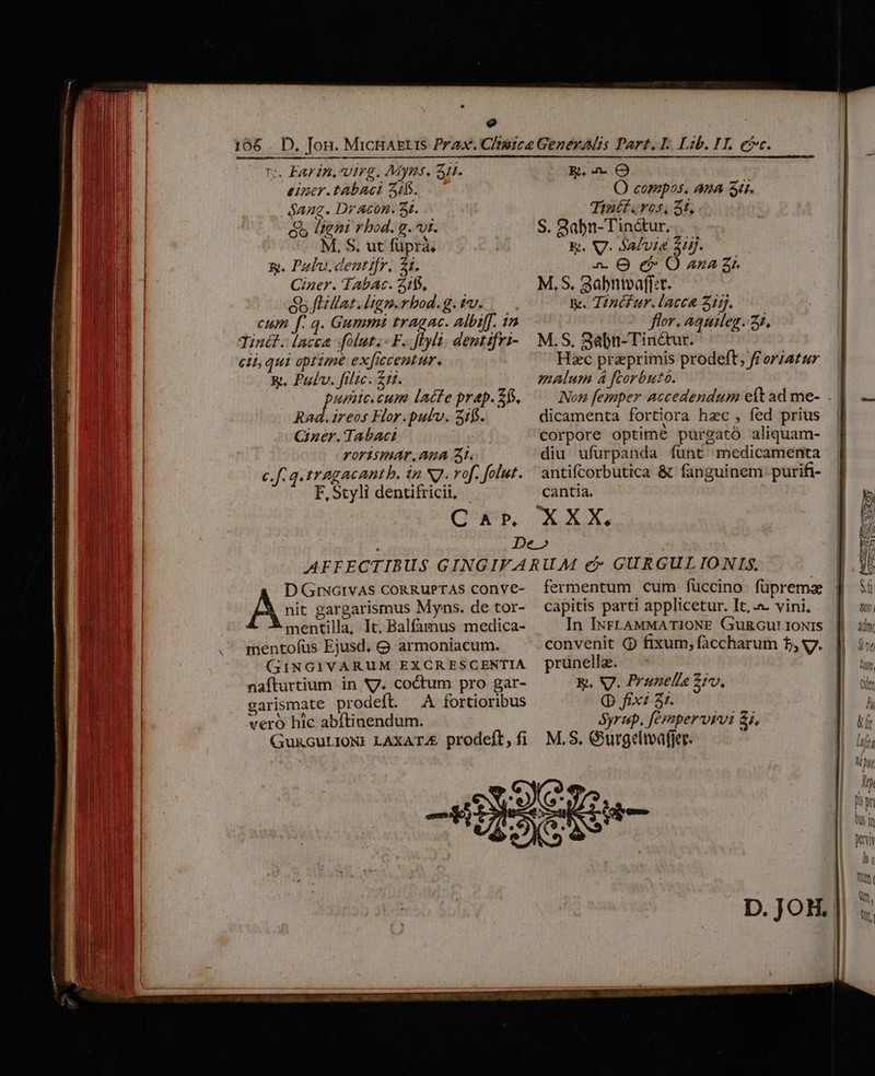 e rs Farin, virg. Mypms, 51. einer.tabaci 216. Sang. Dr Acon. 3t. &amp; ligni rbod. g.vt. M, S. ut füprà. &amp;. Polo. centifr. 21. iner. TAbAc. 31405, Q5 fHillat. ltgm.rhod. g. tv. cum f. q. Gummi tragac. albiff. 1n Tinét. lacea Jolut.- F. ftylà. dentifri- eti, qui optime exficcentur. Rt, Pulv. filic. £11. PUR cum lacte prep. Z6, Rad.ireos Flor.putv. 31$. Cer. Tabaci rorismAr.Ana A. c.f. q.tragacantb, in N7. vof. folut. F, Styli dentifricii, - CAP. E, O O compos. ana Su. Tintf. ros, 5t, S. 3abn-Tinctur,.. &amp;. V. 4afvt&amp; 2H. 2. O ef: O ana 3r M, S. 3abntvaff:t. y. Tinéfur.lacca 21. flor. aquileg. 27, M.S, 3abn-Tin&amp;ur. Hzc praeprimis prodeft, ff oriatur malum 4 fcorbutó. lo fesaper accedendum eit ad me- . dicamenta fortiora hzc , fed prius corpore optime purgató. aliquam- diu ufurpanda funt medicamenta antifcorbutica &amp; fanguinem purifi- cantia. nit gargarismus Myns. de tor- mentilla, It, Balfamus medica- mentofus Ejusd. Q armoniacum. (GG3INGIVARUM EXCRESCENTIA nafturtium. in N7. coctum pro gar- garismate prodeft. A fortioribus veró hic abítinendum. GURGULIONI LAXATA&amp;. prodeft, fi A D GrNGIVAS CORRUPTAS COnVE- fermentum cum füccino füprema capitis parti applicetur. It, .a. vini, In IxFLAMMATIONE Gu&amp;GuLIoNIS convenit Q fixum, faccharum 5, s. prunella. E. V. Prunelia 2iv, Q fix: 31. Syrup. férapervsvi 8j, M. S. Gurgeliaffer. |