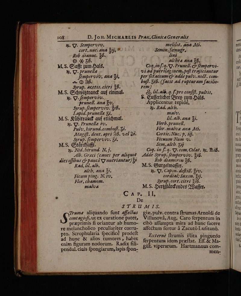 B. VV. Sempervtu. — Cort, nuc. ana 2j, ? Rob dianuc. 26. e X3. E, V. prunelle femperviv, ana $t, 4. (D 9f. Syrup. Acetos.citri 2f. M.S. Gdbmi&amp;teanc auf einmal: Rt. W.femperviv. prunet. ana Zo, Syrup. fempervviv. z1f. Lapid. pruneila 3i. M.S. fübitrand auf etlidymal. R. V. Prunelle tv. Pulv, hirund.combufl. 5i. — Magift. dent. apri 98$. vel gt. Syrup. femper viv. St. M.S. Gtárcfjafft. Q. Nd. birund. N, j. Alb. Greci (canes per aliquot dies offibus ci paucá N7 nutriantur) 5: Rad, lid. alb. ALL b, AA Z1. Ficum ping. N.2v, Flor, cbamom. malu melilot, ana Mi. Semin.famnugr, nt Altbes Ana £$. Coq. in f.q. N. Prunell. e fempervi- vi ad putrtíag inem» poft trajictiantur bu[l. 31$. (facit ad rupturam facilio- rem) Go I. alb. a. f- pro confit. pultis, $. Gufferlidier ere) Ede Applicentur tepidé, E. RAd. Alt h. matv. , lit. alb. Ana £1. Herb.prunell. Flor. malva ana Mt. Cortic. Nuc. p, dj. Ficuum Num v. Sen. alt b. Zij Coq. £n f. q. N7. com. Colat. X, lbifs. Adde Syrup. femperviv. £i$. Rob diamoron 26. M.S. Gurgeltvaffer. &amp;. V. Capon. deflilf. £iv. cordial; Saxon. 2ij. Syrup. cort. citri 216. M. S. S5»er&amp;ftatcf'enbes YGaffer Trums aliquando fünt affecéws S. contAg ofi, ut ex curatione patet, praeprimis fi oriantur ab humo- re melancholico peculiariter corru- pto. Scrophularia fpecificé prodeft ad hunc &amp; alios tumores , habet enim figuram nodorum. Radix fili- pendul. cinis fpongiarum, lapis fpon- giz, pulv. contra ftrumas Arnoldi de Villanovà, Aug. Caro ferpentum in cibó affumptà mira ad hunc facere affectum fertur à Zacutó Lufitanó. Externe ftrumis illita pinguedo ferpentum idem przftat. Eff. &amp; Ma- gift. viperarum. Hartmannus com- méen-