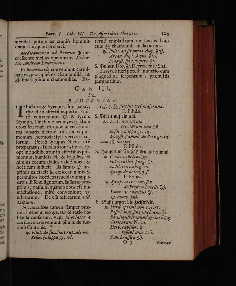 GOUTTTER OM m omm o m9 m oe 0t a À . J E 4 crefcente melius operantur. 74ea- tur Andreas Laurentius. In Brozcbocele conveniunt carmi- nativa, precipue ex chamomillà , ut &amp;b fimaragdinum chamomillz. Ex- IQ9 Arcam. dupl. Myns, 511, Aagtfl. [pin.vipera 3r. S. 3Wilecr, Dos, 37, Decrefcente jná. Externe fieri poteft inunctio cum pinguedine ferpentum , pramiftis purgantibus, 11I, Inétura &amp; Syrupus flor. papav. j rhazad.in affectibus pectoris mi- ré conveniunt, NJ. &amp; Íyrup. Nymph, Tinét. violarum, extradtum croci feu rhabarb. quod ut recté ani- ma hepatis dicitur ita crocus pul- monum, hermodaéctyli vero articu- lorum. Porro fyrupus Nicot. rité praparatus , fecula aronis, flores 4. optime adhibentur in affectibus pul- monum, humidis fcil, &amp; frigidis, fed nimius eorum abufus vald? nocet &amp; hecticam inducit. Balfamus 4. im- primis calefacit &amp; exficcat nimis &amp; catus. Effent. lignorum, faflafras prz- primis; paffulze, quando opus eft hu- méctatione, miré conveniunt, V. oftrearum. |. De efü oftrearum v;4. Tulbium. ln raucedine tamen femper prz- benda caufarum, v.g. 54 orzatur 4 cat barró conveniunt pilule de fuc- cinó Cratonis, * X. PZlul. de [ccimo Cratonis 9t. Reftz». jalappa gr. vi. 6 f. q- o facetut vel majorana, 7, Pilula. S. 9MlIen auf einmal. B. A. P. ARMY CAKF HI cocbiarum ASA BÍ. Reftn. jdappa gr. iij. Magifi.aummi de Peru gr. ij. Cum Qs fuaccint F, Pilula. S, Sauptamb Slug3Mllen auf einmal. &amp;. C »fei v. Betcn. 35. Pulv.cathel. purg. 9. -. Li. rd 5 2 MS Syrup. de beton,q. f. ird Los po, &amp;. Syrup. artberiac. [eu de Eryfimo Lobelii Z5. Locch. de cautibus 21. V-natv. AS. S. C^afft gegen bie JoeiferFeit. X. Hord eptzmt non excort. Paffel. maj. fme mucl. ana 21. Rad.ltquirit munde incis.5ij Caricarum N. vi, : Her. capillor. 9 bylopi ana AM$. sem. br affica 1j. Q3 PineAr