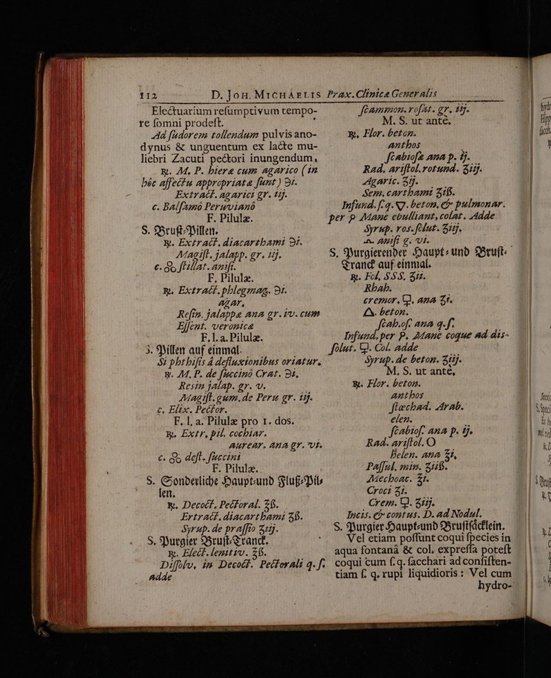 Electuarium refümptivum tempo- re fomni prodeft. 1 Ad fudorem tollendum pulvis ano- dynus &amp; unguentum ex lacte mu- liebri Zacuti pectori inungendum, E. 7M, P. biere cum agarico (1n béc affectu appropriata fant) 9i. ExtrA(F. ag arict gr. tj. c. Balfunó Peruwvianó F. Pilulz. S. Sru(tillen. E. nins diacartbamt 9x. AMagift. jalapp. gr. 15. e far F, Pilulz. B. Extract. pblegmag. 9t. AZAr, Refin. jalappae ana gr.vv.cum Elfeut. veronic ( F.1. a. Pilulz. 3. 9Mflen auf einmal. $2 phtbifis 4 defluxtonibus oriatur. y. 44, P. de fuccinó Crat. 9t, Resin jalap. gr. v. AMagtfl.gum.de Pers gr. 1j. c, Elix. Pecfor. F, 1, a. Pilulz pro 1. dos. R. Ex£r, pil. cocbiar. AUTEAT. ARA gr. Uf. €. o5 deft. fuccint F. Pilula. len. &amp;. Decoct., Pecforal. 2f. Ertr AG, diacartbami 35. Syrup. de praffto 3:1. S, S)utgier SSruftS ranct. x. Elect. lenttiv. £1. Adde Jéammon. rofat. gr, $9. M. S. ut anté, Rt, Flor. betog. Lpion , Jfénbiofa ana p. 1j. Rad, ariftol. iei ij. Agaric. 3ij. Sem. cartbamt 516. fund. [-2. S7. beton, ef pulmonar. per p AMane ebulliaut, colat. Adde yr up. vos. flut. Si. ^ Afi g. vt. S, 9)irgierenber :Daupt: unb SSruft: Srand auf einmal. R. Fol, $55. Sid. Rbab. crepur, C, ana 2t. £M. beton. f Cab.of. ana q.f. EPI vds coque nd dis- folu. G. Col. adde Syrup. de beton. 31ij. M, S. ut anté, Y. Flor. betonz. Auntbos Jfiechad. Arab. elen.  cabio[f. AnA p. tj. Bed rt O i. Delen. ana £i, Paf[ul. mis. 51$. AMecboac. £t. Croci 31. Crem. V. 211. Incis. e» contus. D. ad Nodul. S. Sutgíier Jaupteunb SScuftfácflein.