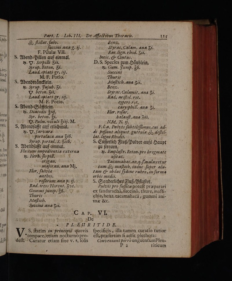 oret | atur a- || (ALIS, | 2d * p l 1. Pd 77711 ^t | chart | | ] em] F. Pilulz VII. M, F, Potio. M. F. Potio. portalaca ana 216. 0 18 AP, : major nnm. ana My, Flor, fAfvie Antbos, vofarum ana p. 5. Rad. ireos Florent. Avi. Gamni juntp. 21. IIj Benz, styrac, Calam. An&amp; 31. Ras. lige. v bod. 31r. Incis, € Comtus. D.S. Species jum Joáubleir, 8. Gum. Tunpp. af. SucCInt Thur is Majflich. ana 3i. Benz. $tyrac. Calamit, ana 3t. Rad, aviftol. rot. Cyperz rot, caryopbill. ABA 3t. Flor. rofar. balau[l. ana 31i. NAM, N. ij. F.£. p, Pnlvts fabtiliffmus,cui ad- 4i poffunt aliquot .guttula $i» deftct- Jat. ligni Rbodii. S. Gufferlíc) S(ugeuloer aufg Joaupt $u fireuen. &amp;. EsnplafIr. Beton.pro bregmate ufatat. Tacamabac.an,q. f malaxet ur cum des majiieb. taduc fuper. ala- zAm (i obauc fydone rubro in forma orbis medi. S. &amp;onberticbee (luf aMlafter. Pulvis pro f'4ffitu poteft praeparari ex fandarachà, fuccinó, thure, mafti- Thuris chie, benz. tacamahacá , gummi ani- Mafticb. 1Tn2 &amp;c. OUCCIHE ARA SH. C A P, V I ! De L4 eft, praefertim fi adfit plethora: Comveniunt porro unguentumPleu- e riticum —  -— - —— MÀ AX T — - DCN DER —À 5 x —— oo pes LÀ A SuboisF BEP GNI aite á w- UT i-ScoK cw ig - rue CIE dodi lm eo in