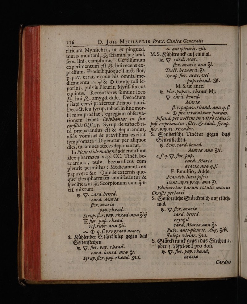 riticum Mynfichti , ut &amp; pingued. muris montani , $5 fefamin. jugland. fem. lini, camphorz, | Certiffimum experimentum eft 55 lini recens ex- preffum. Prodeft quoque Tin&amp;t. flor, papav. errat. exque his omnia me- dicamenta ^. lj &amp; (D eomp, tali le- porini , pulvis Pleurit, Mynf. fuccus equinus. Recentiores fumunt loco &amp;. lini jS. amygd.dulc, Decoctum priapi cervi praefertur Priapo tauri. Decoct, feu fyrup. tabaci in fine mor- bi mira przftat ; egregiam obferva- tionem habet Epipbamius im [uis té preparandus eft &amp; depurandus, aliàs vomitus &amp; graviflinra excitat [ymptomata : Digeratur per aliquot dies, ut omnes faeces deponantur, In Pleuritidemmaligzá addenda funt axlexipharmaca v. g. CC. 'Tinct, be- zoardica , pulv. bezoardicus cum pleurit. permiftus : Medicamenta ex papavere &amp;c. Quin &amp; externis quo- que alexipharmaca admifceantur &amp; [pecifica, ut jo Scorpionum cum fpe- cif, mixtum. y. Sg. card.bened. card. Maria flor. Acacia pap. rbead. : Syrup. fir. pap. rbaad. ana E77] E flor. pap. rbead. vef.rubr. Ana 5i. n. (D q. f: pro grAató acore. $. $üblenber Cotárd]ulep gegen Da €xciten(tecben. Y. V. flor. pap. rbead. card, bened. ana Zr. 5yr up,flor. pap.rbaad. $vi. n. anttpleurit. 9i. M.S. fübltranc£ auf einmal. E, V. card. Mar. flor. acacia ana 5i. Tini. bezonrd. 3. Syrup. flor. acac, vel p4p. bead. 3f. M, S. ut ante, &amp;, Hor.papav. rbaad: Mj. V. card. bened. Mar1&amp; Jlr-papav.rbaad. ana q.[. 4 (p pro zrrorattone parum. Difund. per uocem 12 vitró causó, poft exprimatur .fültr. c educ. fyrup. flor.papav.rb«ados. Céitenftecben. R, e72.card. bened. Maria ana Su. c. f. 3. 7. flor. pap. card. Maria acacia Ana q.[. F. Emulfio; Adde Manat. luest pifczs Dent.apri prap. aua 31. Edulcoretur parum rotulis manut Chrifli perlatzs S. COMO exardmild auf etlidi mat, f &amp;. NJ. flor. acac?a card. bened. erynugi card, Marie AnA $i. Pulv. anti-bleurit. Aug. 518, fulepi violar. vt. ober 5. Poffcf-oll pro dofi. 3. V. flor. pap.rbead, Acacia Car dui