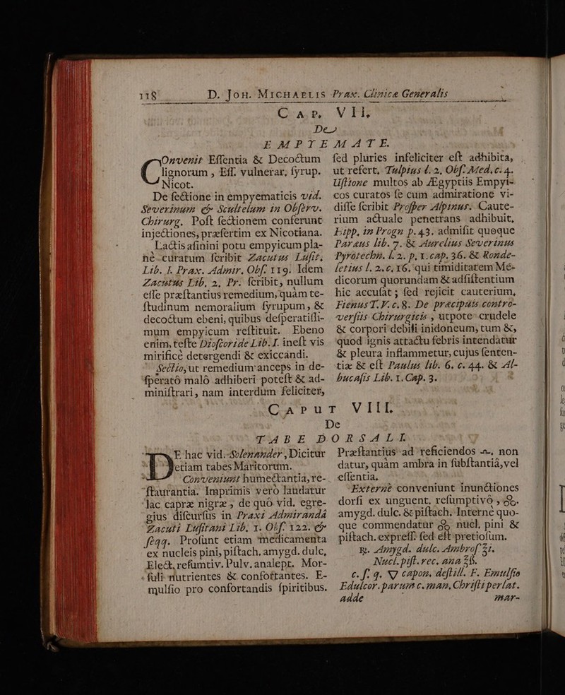 NISINIIICÍM UR rt nnn meten et t aiii tnt —————M—— Lo AD ——— —— ááá V FEE Onvenit Effentia &amp; Decoctum lignorum , Eff. vulnerar, fyrup. Nicot. De fe&amp;ione in empyematicis v/Z. Severinum et Scultelum 1n Obferv. Chirurg. Poft fe&amp;ionem conferunt injectiones, praefertim ex Nicotiana. Latis afinini potu empyicum pla- hé-curatum fcribit Zacutus Luft, Lib. I. Prax. Admnir, Obf. 119. ldem Zacntus Lib, 2. Pr. fcribit, nullum effe preftantius remedium, quàm te- ftudinum nemoralium fyrupum, &amp; decoctum ebeni, quibus defperatitli- mum empyicum reflituit. Ebeno enim, tefte Dzofcorzde Lib. I. ineft vis mirificé detergendi &amp; exiccandi. Beclio, ut remedium anceps in de- fperató maló adhiberi poteft &amp; ad- miniflrari, nam interdum feliciter, fed pluries infeliciter eft adhibita, ut refert, T&amp;/pius 4. », Obf: Med. c. 4. Ufltone multos ab ZEgyptiis Empyi- cos curatos fe cum admiratione vi- diffe fcribit Profper 44/pinus. Caute- rium actuale penetrans adhibuit, Epp, in Progu p.43, admifit quoque AY&amp;us lib. 7. &amp; eurclius Severtuus Pyrotechu. 1. 2.. p, X.cap, 36. &amp; Ronae- letius l. 2.0, 6, qui timiditatem Me- dicorum quorundam &amp; adfiftentium hic accuíat; fed rejicit cauterium, Fienus T. F.c.8. De pracipais contro- verfis Chirurgicis , utpote- crudele &amp; corpori debili inidoneum, tum &amp;, quod ignis attactu febris intendatur &amp; pleura inflammetur, cujus fenten- tix &amp; elt Panlus lib. 6. c. 44. &amp; :4l- bucafis Lib. 1. Cap. 3. etiam tabes Maricorum. Conveniunt humectantia, re- flaurantia. Imprimis vero landatur lac capra nigra , de quó vid. egre- gius difcurfus in Praxz Admirandá Zacuti Lufitani Lib, x. Otf. x22. e$ fé44. Proíünt etiam medicamenta ex nucleis pini, piftach, amygd. dulc, Ele&amp;, refumtiv. Pulv.analept. Mor- Tx hac vid.-Sv/ezazder , Dicitur mulfio pro confortandis fpiritibus. datur, quàm ambra in fübftantiá,vel effentia. Exterazé conveniunt inunctiones dorfi ex unguent, refumptivó , $5. amygd. dulc. &amp; piftach. Interne quo- que commendatur $5 nucl, pini &amp; piftach. expretT. fed eft pretiofum. &amp;. 24ppygd. dulc. Ambrof 21. Nucl.pifl. rec. ana 24s. c. f. 4. NJ capon. defi ill. F. Ezattlfro Edulcor.parum c.mmam, Chrifli per(at. Adde mar-