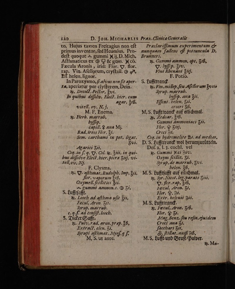 — ——Á—ÁÓ——————— 9n —— TWIADCUININIUR PH mt ertt mtt titi t seq to, Hujus tamen Freitagíus non eft primus inventor, fed Heumius, Pro- deft quoque .«&amp;. gummi X ij. D. Mich, Afthmaticus ex (P Q &amp; gam. X có. Fzcula Aronis , irid: Flor. v7. flor. rap. Vin. Afellorum; cryftail. (p e Eff. helen, lignor. In Paroxysmo, f A/vus non fit aper- £A, aperiatur per clyfterem, Dein. R., Decot£. Peclor, £i. Jp quibus. diffolu, Elect. bier. cum agar, 1f. vitell. ov, N. j. M. F, Enema, E. Herb. marr ub, byffop. EH 9 AzA Mj. Rad, ireos Flor, £1. Sem. cartbami tn pet. ligat. 3vi. dg Arici Zi. Coq. 2n f. q. NJ. Col. w. Etfi, 12 qui- bus atffolve Elecf. bier.picr&amp; 3iij. vi- cll, ov, Nj. F, Clysma. R^ V. aftbat, Rudolpb. mp, zu, flor. vaporum 21$. Oxymel. fcillitici Z5. wc CHUHÉ Ammon.c. (p 31, S, ?ufftfafft. &amp;. Looch ad aftbma wit 21i, Fecul. rom. S03. 0 Syrup. marrub. €. q.f. ad confift. loocb, $. S:Dic'er ear. Ri. Pulv, rad. aran, prep. 2f, ExtrA(C. elen. 24, Syrupi aftbmat. Mynf. 4 f. M,S.utante ——— Pr eclariffimum experimentum et nunquam fallens eff pottumculo D. Brungert. E Gummt APIOP, pf, 215, V. Dp. 6v. Vint Rbenani £1. F. Potio. S. fuffítrand.. E. Fin. millep.feu Afelorum Z«1io Syrup.marrub. — byffop. ana 211. Effent. befen. 311. crocr! 55. M, S. fuffttranct auf etlicbmaf. 3e. Zedoar, £f, ls Gummi AWWOHIACL 51. Flor. ^? 5ttj. Crcet 9t, Cog. 1n bydrcomelite ibi. ad medias, D. S. £uffttranc£ vot berumpurüttetn. Dof: 2,1. 3. cochl. vel gt. Gummi Xci Sv. Oxym. fcillzt. 37. Syrup. de marrub, Z'vt. beler. 15. M.S. gufftfafft auf etiibmal. — E, yr. Nicot. leg.parati 31i. V. flr.vap. 216. Hecaul. Aron. 3t. Flor, ^», 8t. Extr. belenii 9i. M.S, fuffttrand. E, Feecul. tron. 2/6, Flor. 4* 21. Mag. Benz. fen refi. ejusdem Croci AUA 3. facchart 3it, 98S flillat.anift 9$. M.S, guftunb SSruftulber. &amp;. Ms-