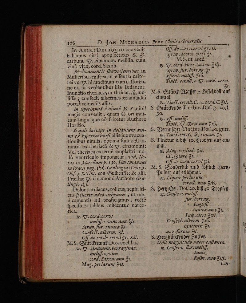 In Axiur DzrL 1QUi0 convenit balfamus citri apoplecticus &amp; 95 carbunc. X7..cipamom. melifTz cuin vino vitz, cord. Saxon. Ascdicagaeutis faaveolenttbus in Mulieribus mifeeatur effentia cafto- rei vel yy. hiruadinum cum caftereo, ne ex fuaveolent bus ille Izdantur. Inunótio theriacz, mithridat, $7 me- liffe ; confect, alleermes eriam addi poteit remediis aliis. In lpotbymiá 4 nimiá F. S. nihil magis convenit, quam Q ori indi- tum linguaque có fricetur Authore Horftio. — 52 quis incidat 2n deligutum mpi- mi ex bypercatbarft aliisque evacua- tionibus nimiis , optima funt reftau- rantia ex therjacà &amp; S7. cinamomi; Vel theriaca externe emplaftri mo- dó ventriculo imponatur , v7Z, No- tas in Morellum p.130, Hartinannus tn Praxi pag. v2.6. Grulingius Cent. Obf. a. B. Tim. oon Gulbeüf[ee.&amp; alii. Przítat y. cinamomi Authore 6rz- lingio dl. | Dolor cardiacus, colicus,nephriti- cus f£ [uerit adeo vehemens , ut me- dicamentis nil proficiamus , recte fpecificis. talibus miícentur inarco- tica. E. V7. cord.ccrvt meli[f.c.vino ama zu, Syrup. flor. tunica 2i. Confecf. alkerm. 3i. Off. de corde cervi gr. xat. M.S. &amp;tárcftvand Dos. cochl. 2. Rt. V. cópamone, borr Aginat. meliff. c. vtzo cord, SAXOIm ATA SI, Mag, perlarum 9i, Off. de cart. cervi gr. 1i. Ayrup. acetos. citri 51. M.S, ut ante. E. V7. cord. Herc. Saxon. £itj. ayrup. Jlcr. borrag. £1. EfJent. meli[[. 555. Tint. cor AH, c NJ. cord. cero. At. M.S. Citárc? 9 Gaffit 2. £0ffetvolE auf einatat. xt. Tipéf, coral. C. -. cord..C. 31f. S. &amp;àrdenbe Tin&amp;ur. Dof. g. 20,1. 30. | x. Eff. melic. Tintf.XJ.(9ri ana 310. S. Sermifdte Tinctur.Dof 40. gutt, &amp;. T2udf. cor. C, gs ciam. Zr. S. Tiné&amp;ur 8.bif 1o. Sropfen auf ein: mal. p, 7Mag. cordial. it. CC. (olare 3t. Of ae cord. cervi 8i. M. S. € enberlid) unb Fftlid JDerte $yulver auf etlicbmal, &amp;. Liquor periarum coral. Ana 215. S, Jvet&amp;£Xel. Dof. 20.bif 30, Qrepfen. &amp;g. Conferv. melif]. flor.borrag, * bugli. EAB!CA ABA ZE Pulp.citr? Sv, Confecf. alkerm, 2316. byacintb. 31. a. vofArum 9t. S. fJyertftárctenber Suer. Do[is magnitudo nucis caftanee, Rt, Cozferv, flor. mett[f, Iuntc, RofBar.ana 31g. Con-