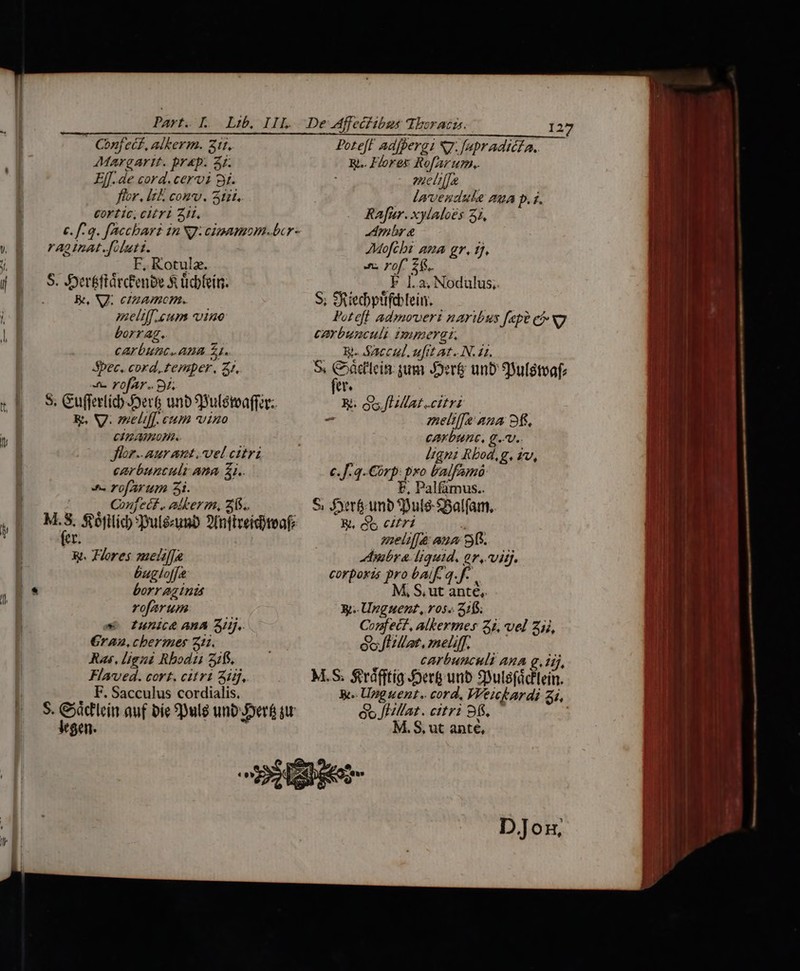 Confec£, alkerm. Zt, AMargartt. bY&amp;p. 3r. Ej[. de cord. cervi gj. flor. lel conv. atat. cortic, cH T1 Zt. c. f. q. facchar in NJ: cipamom-bcr- rag nat .folutt. F, Kotula. Be, NJ; etaamcnm. meliff.eum vno borrag., cArbutic. ABA 51. Sbec, cord, temper, 3r. 4 rofAr.. 91, S, Gufferlich ert unb SSuléteaffar.. E, V. omeliff. cum vino CIRARHIOHR Jlor..aur ant. vel citri carbuncult ama 21. e rofarum 31. (00. €nmfett . alberm, 2f. pre Sofilic :Dulezunb 2Infireiditeafz e xt. Flores zuetif]a &amp;ugloffe borr ag ind rofarum «4 unice AMA 3Iij.. €ran, chermes 211. Ras, ligni Rbodti 21. Flaved. cort. citri Sij, , .F. Sacculus cordialis. $. oid auf bie 9Dulg unb-Joerf qu tgen. Pote[t adf perg N7. [apr adic£a.. &amp;.. Hores Rofarum.. 227 E lmvendula 2 D. f. Rafur. xylaloes 31, pes AMofchs aua gr, 17, fL rof. zi. yid F 1.2, Nodulus, S; Siedbptifoblein. Poteft admoveri naribus [ape có Ng corbunculi imperat. — B. Saccul. ufit at. N. 21. S, aca jum Jer&amp; unb SBulstoaf: e R. IM citri - meltf[e ana 9f. carbunc, g.-v.. n Pgn Rbod,g, 1v, €.J.4.€orp: pxo balfeamó: E e ccn S f£yerf unb fDuls-SSalfam, &amp;, du citri à melz[[à ana 9. bra. liquid, er, vig. corporis pro baif. q. f. M, S, ut ante,. X;-Unguent, ros» 2115. Conmfect, alkermes 3i, vel Zii, eof illat, meliff. carbunculi ARA g.iij, M.S. $td(ftig Jer unb Syulefdcflein. W- Unguent. cord, Weickardi zi, óo [HMat. citri 96. M.S, ut anté,