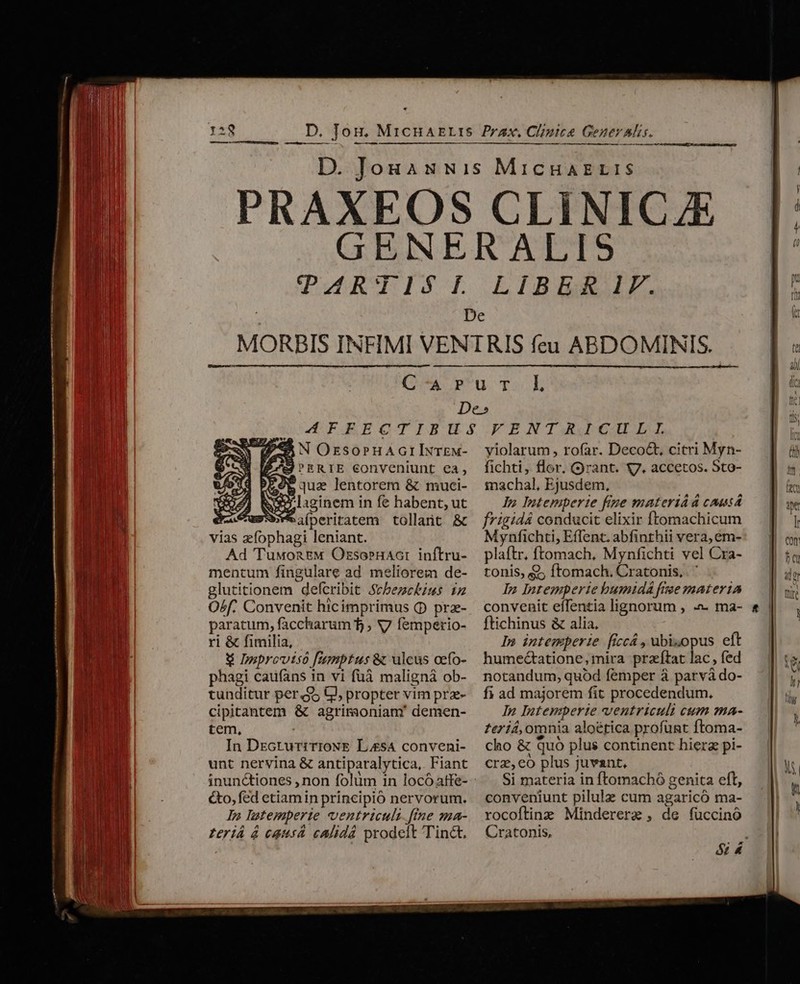 H IX. — ID ——Ó— — —- lS ——— Du RKTIST. LIBER IF. fe N OrzsornuAcrIxTEM- J'ERIE conveniunt ea, 95 qua lentorem &amp; muci- we lascinem in fe habent, ut suWeiperiratem tollant &amp; vias zfophagi leniant. Ad TuwoaEM Ozsoernaor inftru- mentum fingulare ad meliorem de- glutitionem defcribit Stbezckinms iz Osf. Convenit hicimprimus (D prz- paratum, faccharum 5 ; V7 femperio- ri &amp; fimilia, € Dnprovtso [umptus &amp; ulcus oefo- phagi caufans in vi fuà maligná ob- tunditur per. $5 GJ, propter vim prz- cipitantem &amp; agrimaoniam' demen- tem, In DEcruriTioNE LesA conveni- unt nervina &amp; antiparalytica,. Fiant inunctiones , non folüm in locóattfe- &amp;o, fed etiamin principio nervorum. In latemperte ventriculi fne ma- teriá à causa cAlidá prodelt Tinct, yiolarum , rofar. Decoct, citri Myn- fichti, flor, rant. 7. accetos. Sto- inachal, Ejusdem, Jn Intemperte fige materiAd causá f*igidá conducit elixir ftomachicum Mynfichti, Effenc. abfinthii vera, em- plaftr, ftomach, Mynfichti vel Cra- tonis, Q; ftomach. Cratonis, . ' In Intemperie bumidá frae materia convenit eflentia lignorum , -»- ma- ftichinus &amp; alia, In intemperie ficcá , ubisopus eft humectatione, mira prafítat lac , fed notandum, quód femper à parvà do- f ad majorem fit procedendum. In Intemperie ventriculi cum ma- £eriá, omnia aloérica profuünt ftoma- cho &amp; Quo plus continent hierz pi- crz, eo plus juvant, Si materia in ftomachó genita eft, conveniunt pilule cum agaricó ma- rocoftinz Mindererae , de fuccinó Cratonis, E